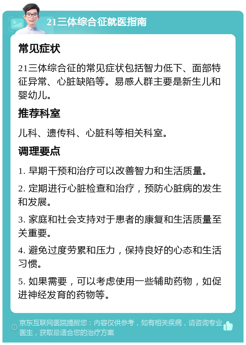 21三体综合征就医指南 常见症状 21三体综合征的常见症状包括智力低下、面部特征异常、心脏缺陷等。易感人群主要是新生儿和婴幼儿。 推荐科室 儿科、遗传科、心脏科等相关科室。 调理要点 1. 早期干预和治疗可以改善智力和生活质量。 2. 定期进行心脏检查和治疗，预防心脏病的发生和发展。 3. 家庭和社会支持对于患者的康复和生活质量至关重要。 4. 避免过度劳累和压力，保持良好的心态和生活习惯。 5. 如果需要，可以考虑使用一些辅助药物，如促进神经发育的药物等。