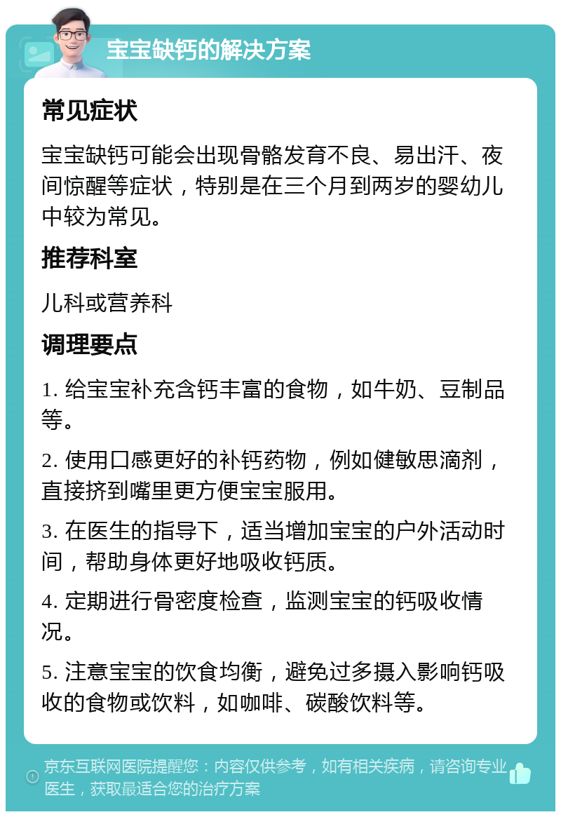 宝宝缺钙的解决方案 常见症状 宝宝缺钙可能会出现骨骼发育不良、易出汗、夜间惊醒等症状，特别是在三个月到两岁的婴幼儿中较为常见。 推荐科室 儿科或营养科 调理要点 1. 给宝宝补充含钙丰富的食物，如牛奶、豆制品等。 2. 使用口感更好的补钙药物，例如健敏思滴剂，直接挤到嘴里更方便宝宝服用。 3. 在医生的指导下，适当增加宝宝的户外活动时间，帮助身体更好地吸收钙质。 4. 定期进行骨密度检查，监测宝宝的钙吸收情况。 5. 注意宝宝的饮食均衡，避免过多摄入影响钙吸收的食物或饮料，如咖啡、碳酸饮料等。