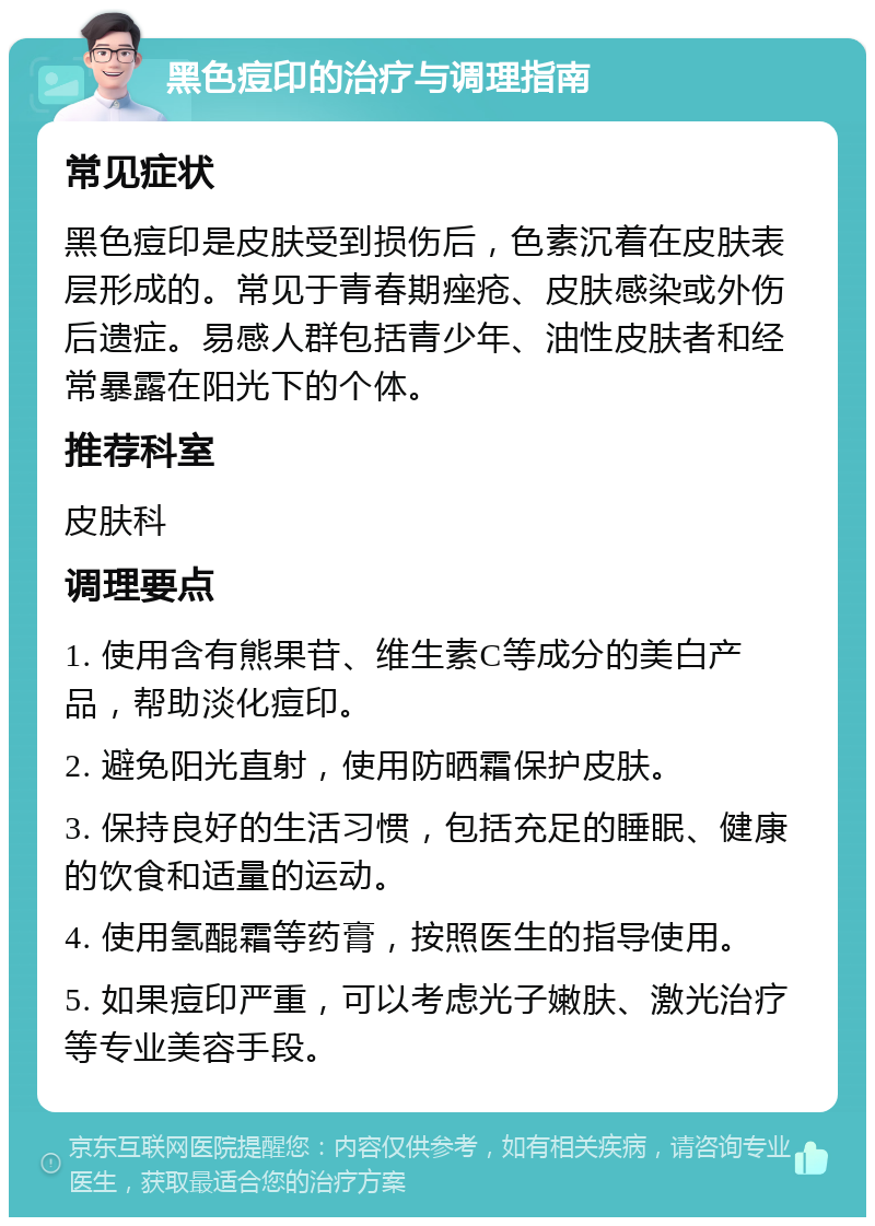 黑色痘印的治疗与调理指南 常见症状 黑色痘印是皮肤受到损伤后，色素沉着在皮肤表层形成的。常见于青春期痤疮、皮肤感染或外伤后遗症。易感人群包括青少年、油性皮肤者和经常暴露在阳光下的个体。 推荐科室 皮肤科 调理要点 1. 使用含有熊果苷、维生素C等成分的美白产品，帮助淡化痘印。 2. 避免阳光直射，使用防晒霜保护皮肤。 3. 保持良好的生活习惯，包括充足的睡眠、健康的饮食和适量的运动。 4. 使用氢醌霜等药膏，按照医生的指导使用。 5. 如果痘印严重，可以考虑光子嫩肤、激光治疗等专业美容手段。