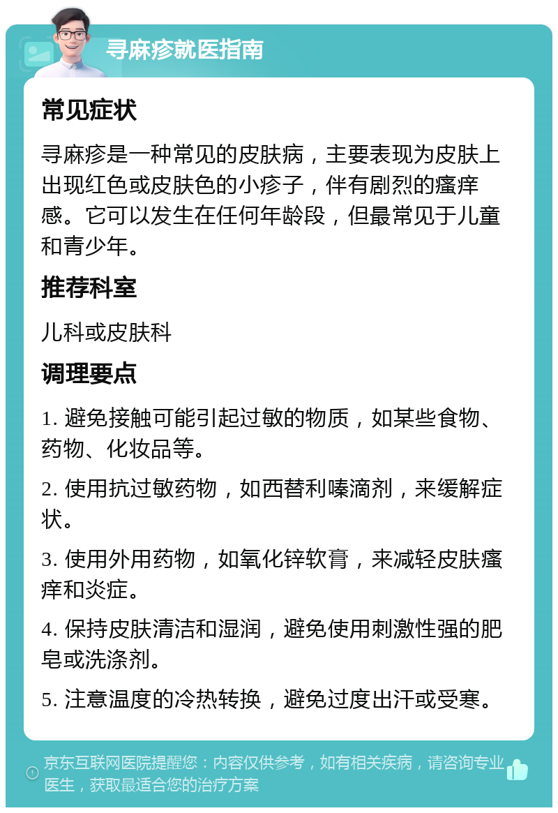 寻麻疹就医指南 常见症状 寻麻疹是一种常见的皮肤病，主要表现为皮肤上出现红色或皮肤色的小疹子，伴有剧烈的瘙痒感。它可以发生在任何年龄段，但最常见于儿童和青少年。 推荐科室 儿科或皮肤科 调理要点 1. 避免接触可能引起过敏的物质，如某些食物、药物、化妆品等。 2. 使用抗过敏药物，如西替利嗪滴剂，来缓解症状。 3. 使用外用药物，如氧化锌软膏，来减轻皮肤瘙痒和炎症。 4. 保持皮肤清洁和湿润，避免使用刺激性强的肥皂或洗涤剂。 5. 注意温度的冷热转换，避免过度出汗或受寒。