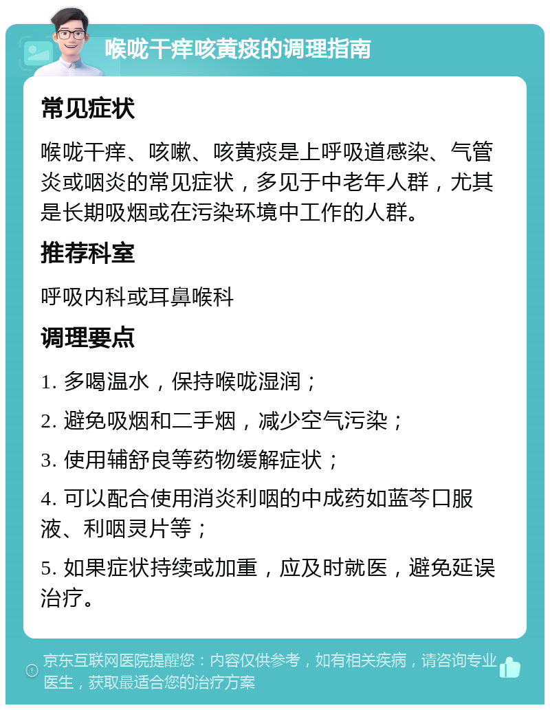 喉咙干痒咳黄痰的调理指南 常见症状 喉咙干痒、咳嗽、咳黄痰是上呼吸道感染、气管炎或咽炎的常见症状，多见于中老年人群，尤其是长期吸烟或在污染环境中工作的人群。 推荐科室 呼吸内科或耳鼻喉科 调理要点 1. 多喝温水，保持喉咙湿润； 2. 避免吸烟和二手烟，减少空气污染； 3. 使用辅舒良等药物缓解症状； 4. 可以配合使用消炎利咽的中成药如蓝芩口服液、利咽灵片等； 5. 如果症状持续或加重，应及时就医，避免延误治疗。