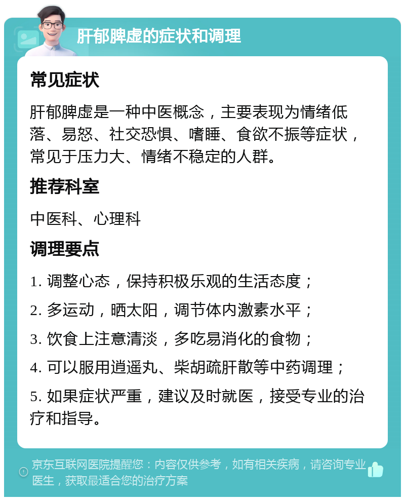 肝郁脾虚的症状和调理 常见症状 肝郁脾虚是一种中医概念，主要表现为情绪低落、易怒、社交恐惧、嗜睡、食欲不振等症状，常见于压力大、情绪不稳定的人群。 推荐科室 中医科、心理科 调理要点 1. 调整心态，保持积极乐观的生活态度； 2. 多运动，晒太阳，调节体内激素水平； 3. 饮食上注意清淡，多吃易消化的食物； 4. 可以服用逍遥丸、柴胡疏肝散等中药调理； 5. 如果症状严重，建议及时就医，接受专业的治疗和指导。