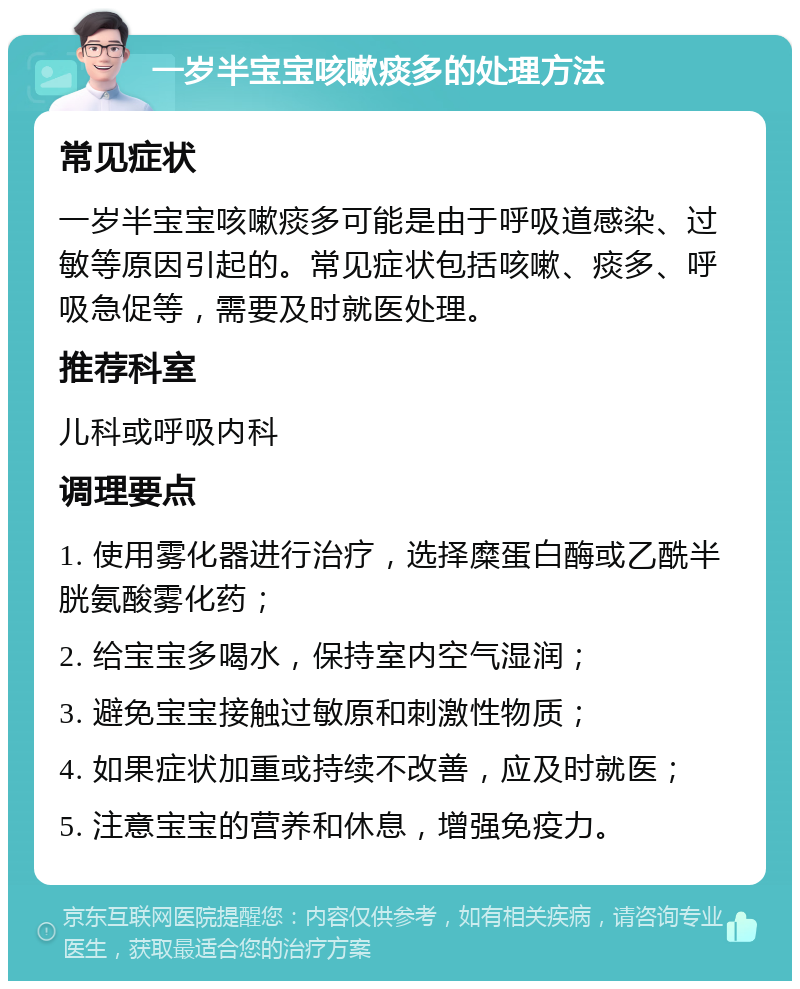 一岁半宝宝咳嗽痰多的处理方法 常见症状 一岁半宝宝咳嗽痰多可能是由于呼吸道感染、过敏等原因引起的。常见症状包括咳嗽、痰多、呼吸急促等，需要及时就医处理。 推荐科室 儿科或呼吸内科 调理要点 1. 使用雾化器进行治疗，选择糜蛋白酶或乙酰半胱氨酸雾化药； 2. 给宝宝多喝水，保持室内空气湿润； 3. 避免宝宝接触过敏原和刺激性物质； 4. 如果症状加重或持续不改善，应及时就医； 5. 注意宝宝的营养和休息，增强免疫力。