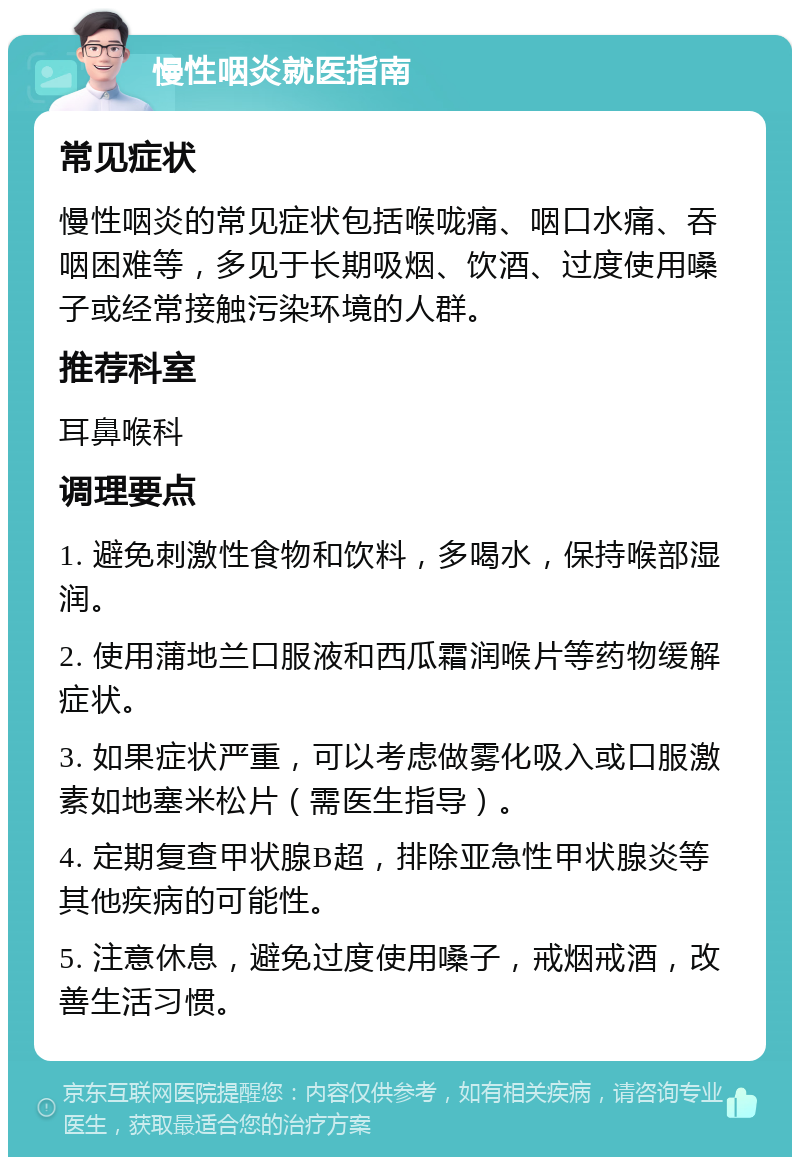 慢性咽炎就医指南 常见症状 慢性咽炎的常见症状包括喉咙痛、咽口水痛、吞咽困难等，多见于长期吸烟、饮酒、过度使用嗓子或经常接触污染环境的人群。 推荐科室 耳鼻喉科 调理要点 1. 避免刺激性食物和饮料，多喝水，保持喉部湿润。 2. 使用蒲地兰口服液和西瓜霜润喉片等药物缓解症状。 3. 如果症状严重，可以考虑做雾化吸入或口服激素如地塞米松片（需医生指导）。 4. 定期复查甲状腺B超，排除亚急性甲状腺炎等其他疾病的可能性。 5. 注意休息，避免过度使用嗓子，戒烟戒酒，改善生活习惯。