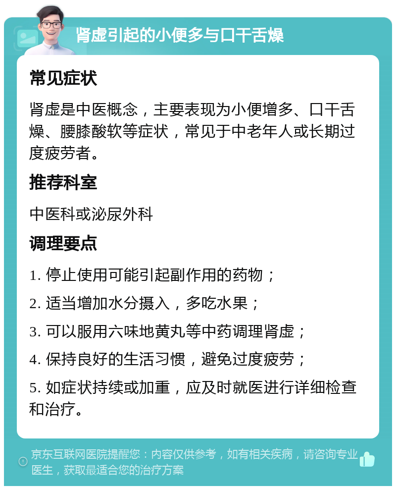 肾虚引起的小便多与口干舌燥 常见症状 肾虚是中医概念，主要表现为小便增多、口干舌燥、腰膝酸软等症状，常见于中老年人或长期过度疲劳者。 推荐科室 中医科或泌尿外科 调理要点 1. 停止使用可能引起副作用的药物； 2. 适当增加水分摄入，多吃水果； 3. 可以服用六味地黄丸等中药调理肾虚； 4. 保持良好的生活习惯，避免过度疲劳； 5. 如症状持续或加重，应及时就医进行详细检查和治疗。