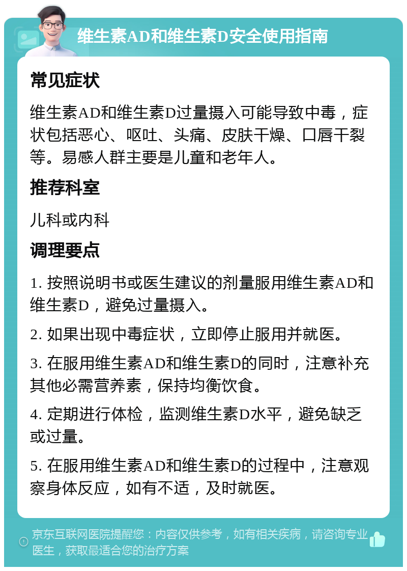 维生素AD和维生素D安全使用指南 常见症状 维生素AD和维生素D过量摄入可能导致中毒，症状包括恶心、呕吐、头痛、皮肤干燥、口唇干裂等。易感人群主要是儿童和老年人。 推荐科室 儿科或内科 调理要点 1. 按照说明书或医生建议的剂量服用维生素AD和维生素D，避免过量摄入。 2. 如果出现中毒症状，立即停止服用并就医。 3. 在服用维生素AD和维生素D的同时，注意补充其他必需营养素，保持均衡饮食。 4. 定期进行体检，监测维生素D水平，避免缺乏或过量。 5. 在服用维生素AD和维生素D的过程中，注意观察身体反应，如有不适，及时就医。