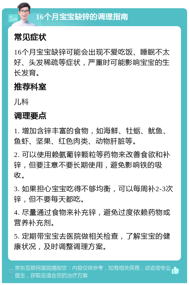 16个月宝宝缺锌的调理指南 常见症状 16个月宝宝缺锌可能会出现不爱吃饭、睡眠不太好、头发稀疏等症状，严重时可能影响宝宝的生长发育。 推荐科室 儿科 调理要点 1. 增加含锌丰富的食物，如海鲜、牡蛎、鱿鱼、鱼虾、坚果、红色肉类、动物肝脏等。 2. 可以使用赖氨葡锌颗粒等药物来改善食欲和补锌，但要注意不要长期使用，避免影响铁的吸收。 3. 如果担心宝宝吃得不够均衡，可以每周补2-3次锌，但不要每天都吃。 4. 尽量通过食物来补充锌，避免过度依赖药物或营养补充剂。 5. 定期带宝宝去医院做相关检查，了解宝宝的健康状况，及时调整调理方案。