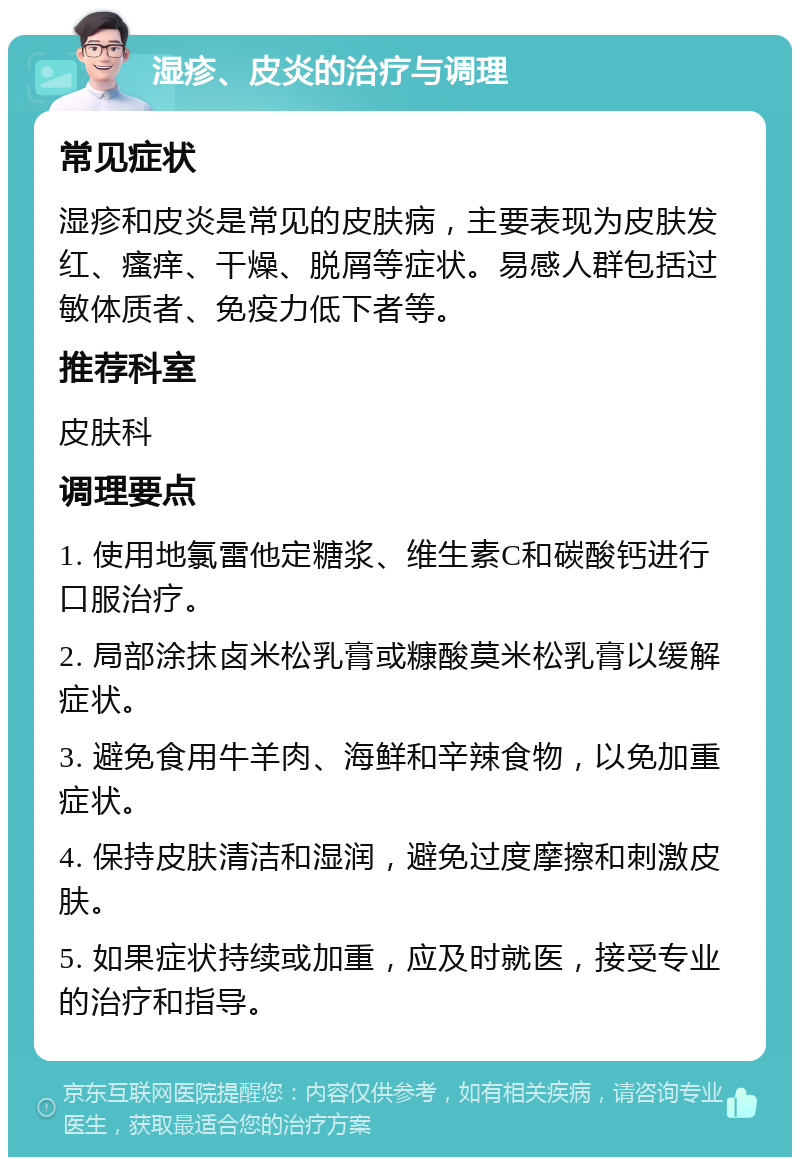 湿疹、皮炎的治疗与调理 常见症状 湿疹和皮炎是常见的皮肤病，主要表现为皮肤发红、瘙痒、干燥、脱屑等症状。易感人群包括过敏体质者、免疫力低下者等。 推荐科室 皮肤科 调理要点 1. 使用地氯雷他定糖浆、维生素C和碳酸钙进行口服治疗。 2. 局部涂抹卤米松乳膏或糠酸莫米松乳膏以缓解症状。 3. 避免食用牛羊肉、海鲜和辛辣食物，以免加重症状。 4. 保持皮肤清洁和湿润，避免过度摩擦和刺激皮肤。 5. 如果症状持续或加重，应及时就医，接受专业的治疗和指导。