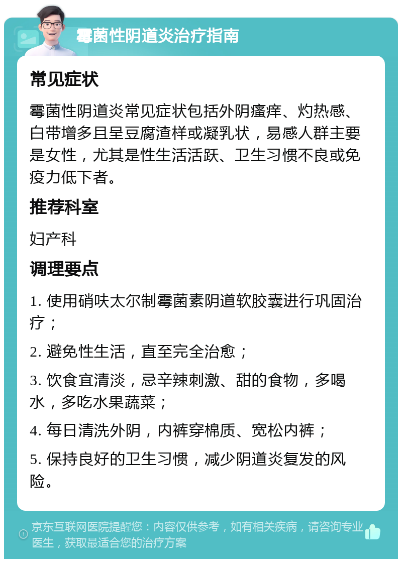 霉菌性阴道炎治疗指南 常见症状 霉菌性阴道炎常见症状包括外阴瘙痒、灼热感、白带增多且呈豆腐渣样或凝乳状，易感人群主要是女性，尤其是性生活活跃、卫生习惯不良或免疫力低下者。 推荐科室 妇产科 调理要点 1. 使用硝呋太尔制霉菌素阴道软胶囊进行巩固治疗； 2. 避免性生活，直至完全治愈； 3. 饮食宜清淡，忌辛辣刺激、甜的食物，多喝水，多吃水果蔬菜； 4. 每日清洗外阴，内裤穿棉质、宽松内裤； 5. 保持良好的卫生习惯，减少阴道炎复发的风险。