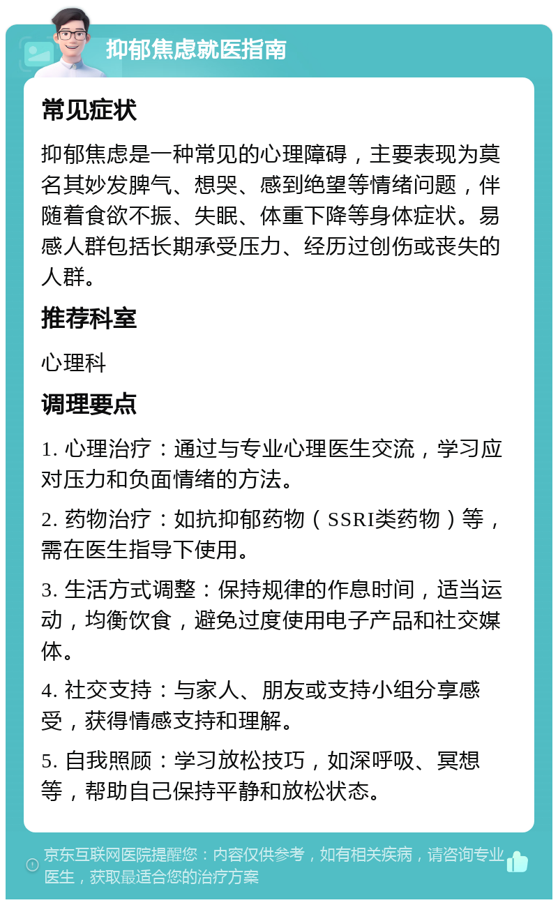 抑郁焦虑就医指南 常见症状 抑郁焦虑是一种常见的心理障碍，主要表现为莫名其妙发脾气、想哭、感到绝望等情绪问题，伴随着食欲不振、失眠、体重下降等身体症状。易感人群包括长期承受压力、经历过创伤或丧失的人群。 推荐科室 心理科 调理要点 1. 心理治疗：通过与专业心理医生交流，学习应对压力和负面情绪的方法。 2. 药物治疗：如抗抑郁药物（SSRI类药物）等，需在医生指导下使用。 3. 生活方式调整：保持规律的作息时间，适当运动，均衡饮食，避免过度使用电子产品和社交媒体。 4. 社交支持：与家人、朋友或支持小组分享感受，获得情感支持和理解。 5. 自我照顾：学习放松技巧，如深呼吸、冥想等，帮助自己保持平静和放松状态。