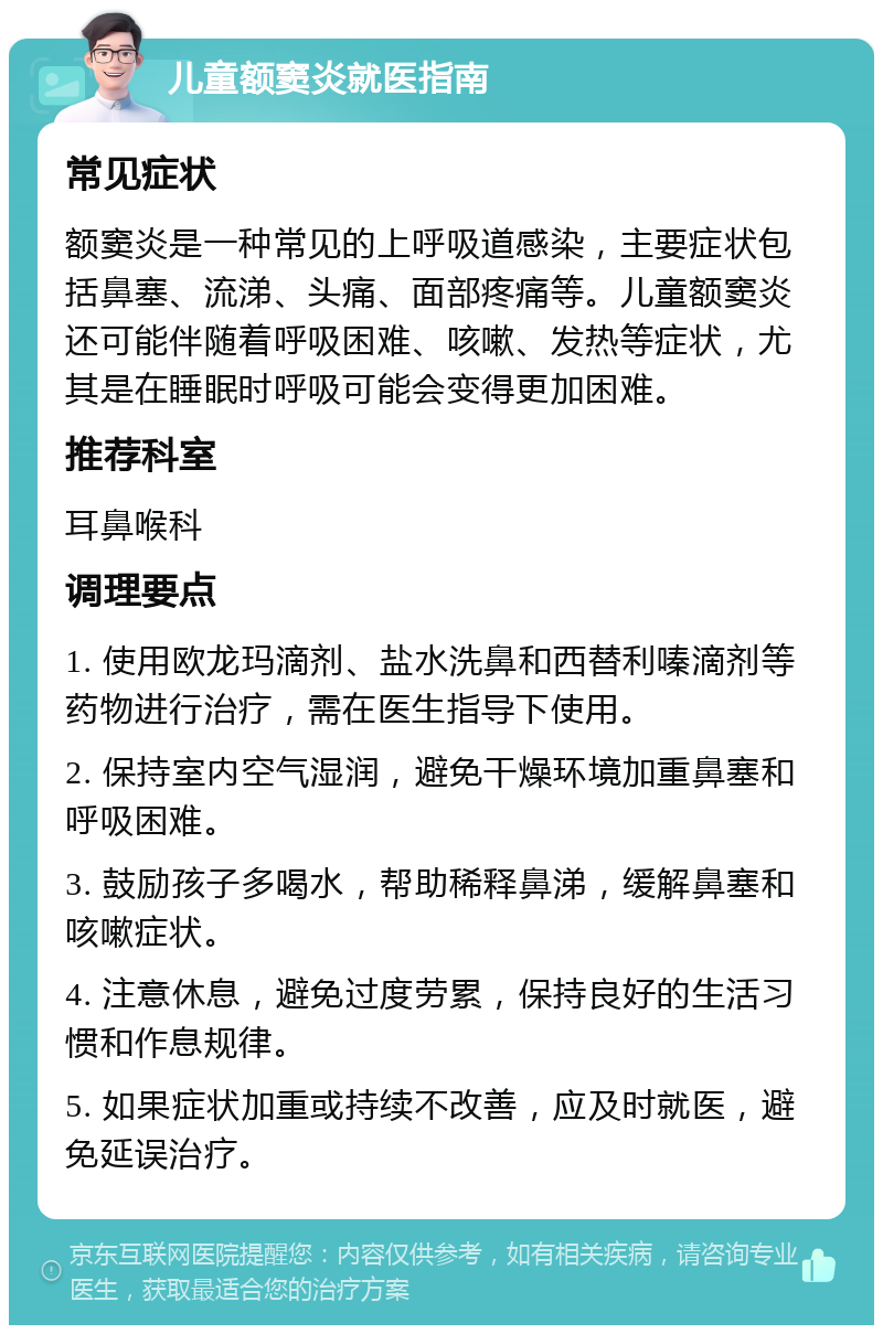 儿童额窦炎就医指南 常见症状 额窦炎是一种常见的上呼吸道感染，主要症状包括鼻塞、流涕、头痛、面部疼痛等。儿童额窦炎还可能伴随着呼吸困难、咳嗽、发热等症状，尤其是在睡眠时呼吸可能会变得更加困难。 推荐科室 耳鼻喉科 调理要点 1. 使用欧龙玛滴剂、盐水洗鼻和西替利嗪滴剂等药物进行治疗，需在医生指导下使用。 2. 保持室内空气湿润，避免干燥环境加重鼻塞和呼吸困难。 3. 鼓励孩子多喝水，帮助稀释鼻涕，缓解鼻塞和咳嗽症状。 4. 注意休息，避免过度劳累，保持良好的生活习惯和作息规律。 5. 如果症状加重或持续不改善，应及时就医，避免延误治疗。