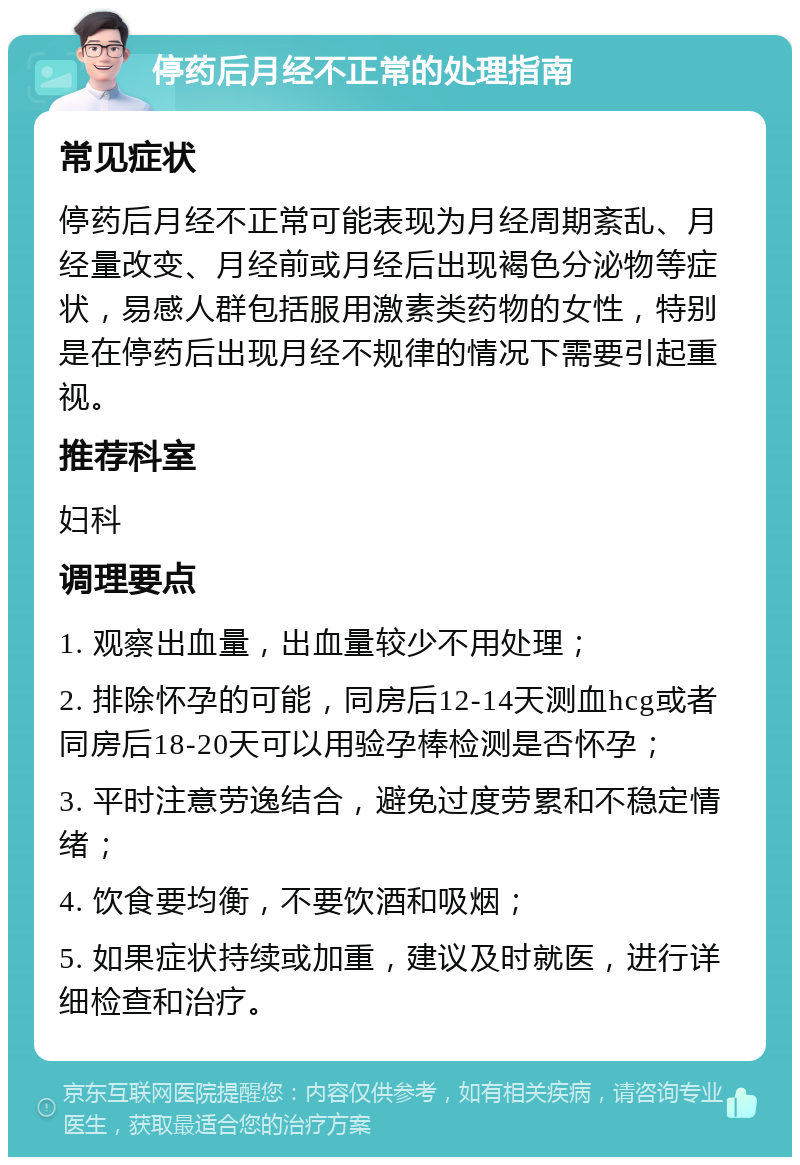 停药后月经不正常的处理指南 常见症状 停药后月经不正常可能表现为月经周期紊乱、月经量改变、月经前或月经后出现褐色分泌物等症状，易感人群包括服用激素类药物的女性，特别是在停药后出现月经不规律的情况下需要引起重视。 推荐科室 妇科 调理要点 1. 观察出血量，出血量较少不用处理； 2. 排除怀孕的可能，同房后12-14天测血hcg或者同房后18-20天可以用验孕棒检测是否怀孕； 3. 平时注意劳逸结合，避免过度劳累和不稳定情绪； 4. 饮食要均衡，不要饮酒和吸烟； 5. 如果症状持续或加重，建议及时就医，进行详细检查和治疗。