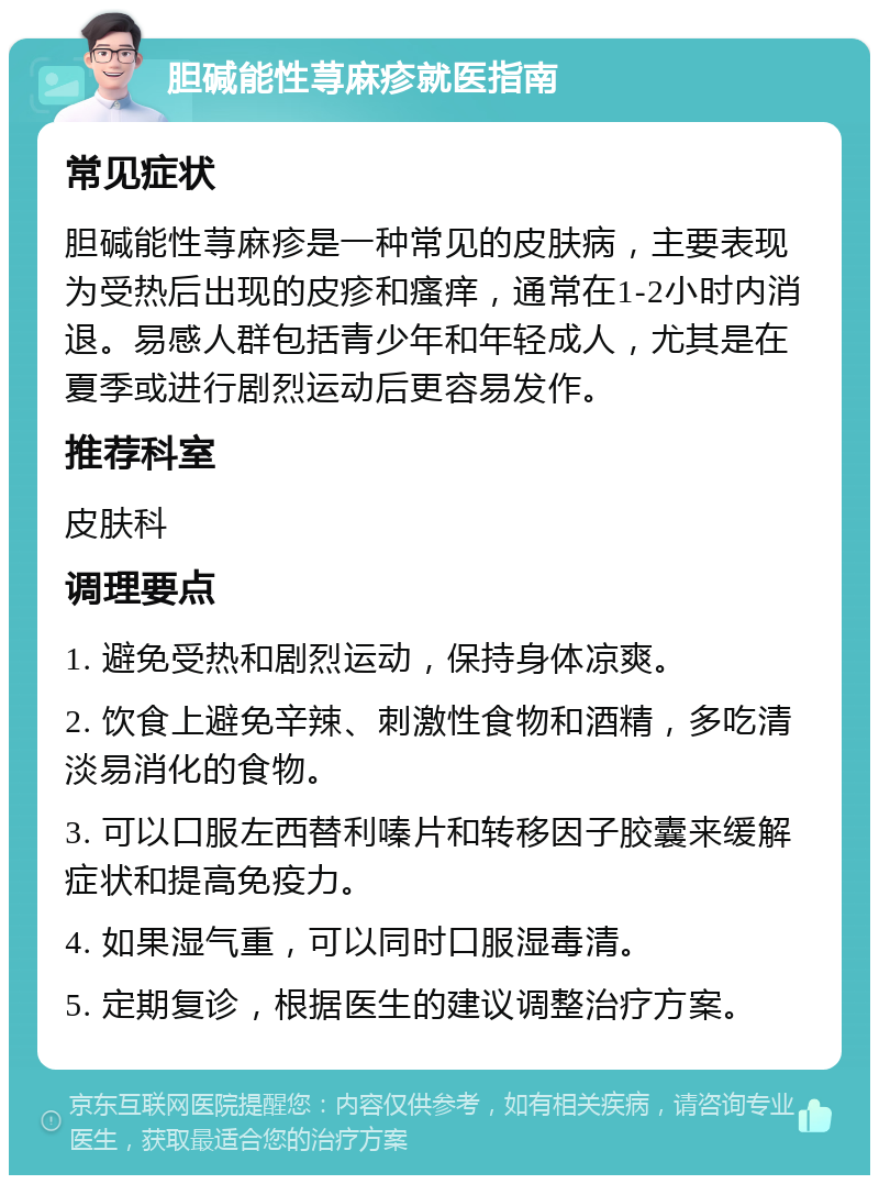 胆碱能性荨麻疹就医指南 常见症状 胆碱能性荨麻疹是一种常见的皮肤病，主要表现为受热后出现的皮疹和瘙痒，通常在1-2小时内消退。易感人群包括青少年和年轻成人，尤其是在夏季或进行剧烈运动后更容易发作。 推荐科室 皮肤科 调理要点 1. 避免受热和剧烈运动，保持身体凉爽。 2. 饮食上避免辛辣、刺激性食物和酒精，多吃清淡易消化的食物。 3. 可以口服左西替利嗪片和转移因子胶囊来缓解症状和提高免疫力。 4. 如果湿气重，可以同时口服湿毒清。 5. 定期复诊，根据医生的建议调整治疗方案。