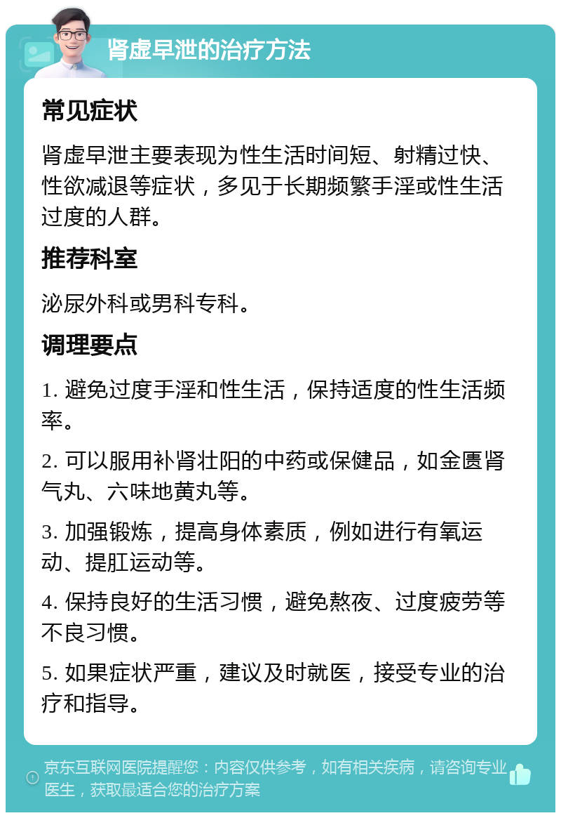 肾虚早泄的治疗方法 常见症状 肾虚早泄主要表现为性生活时间短、射精过快、性欲减退等症状，多见于长期频繁手淫或性生活过度的人群。 推荐科室 泌尿外科或男科专科。 调理要点 1. 避免过度手淫和性生活，保持适度的性生活频率。 2. 可以服用补肾壮阳的中药或保健品，如金匮肾气丸、六味地黄丸等。 3. 加强锻炼，提高身体素质，例如进行有氧运动、提肛运动等。 4. 保持良好的生活习惯，避免熬夜、过度疲劳等不良习惯。 5. 如果症状严重，建议及时就医，接受专业的治疗和指导。