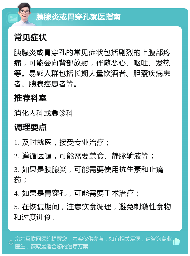 胰腺炎或胃穿孔就医指南 常见症状 胰腺炎或胃穿孔的常见症状包括剧烈的上腹部疼痛，可能会向背部放射，伴随恶心、呕吐、发热等。易感人群包括长期大量饮酒者、胆囊疾病患者、胰腺癌患者等。 推荐科室 消化内科或急诊科 调理要点 1. 及时就医，接受专业治疗； 2. 遵循医嘱，可能需要禁食、静脉输液等； 3. 如果是胰腺炎，可能需要使用抗生素和止痛药； 4. 如果是胃穿孔，可能需要手术治疗； 5. 在恢复期间，注意饮食调理，避免刺激性食物和过度进食。