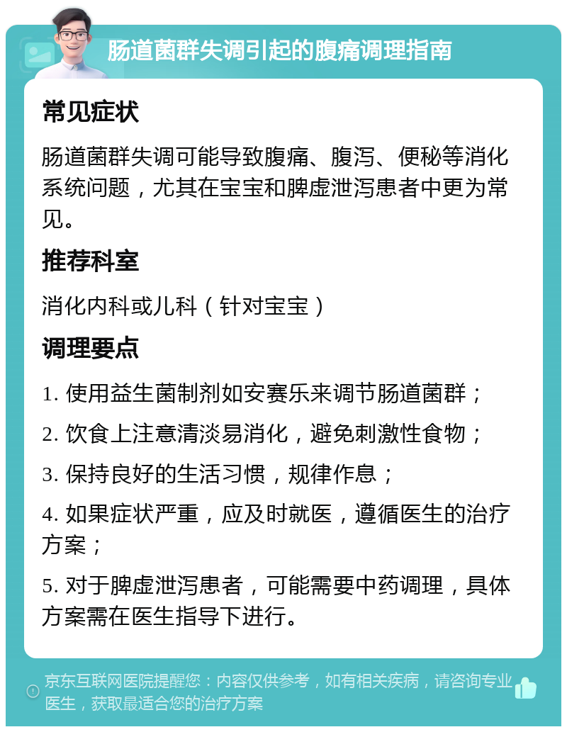 肠道菌群失调引起的腹痛调理指南 常见症状 肠道菌群失调可能导致腹痛、腹泻、便秘等消化系统问题，尤其在宝宝和脾虚泄泻患者中更为常见。 推荐科室 消化内科或儿科（针对宝宝） 调理要点 1. 使用益生菌制剂如安赛乐来调节肠道菌群； 2. 饮食上注意清淡易消化，避免刺激性食物； 3. 保持良好的生活习惯，规律作息； 4. 如果症状严重，应及时就医，遵循医生的治疗方案； 5. 对于脾虚泄泻患者，可能需要中药调理，具体方案需在医生指导下进行。