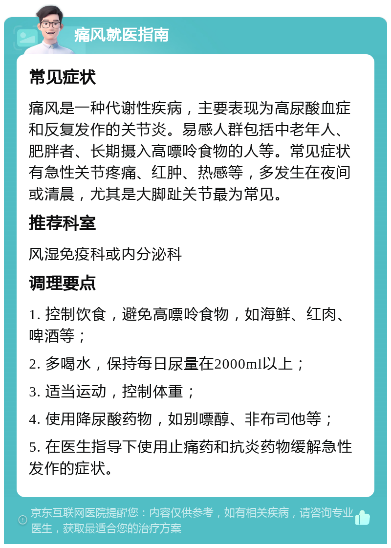 痛风就医指南 常见症状 痛风是一种代谢性疾病，主要表现为高尿酸血症和反复发作的关节炎。易感人群包括中老年人、肥胖者、长期摄入高嘌呤食物的人等。常见症状有急性关节疼痛、红肿、热感等，多发生在夜间或清晨，尤其是大脚趾关节最为常见。 推荐科室 风湿免疫科或内分泌科 调理要点 1. 控制饮食，避免高嘌呤食物，如海鲜、红肉、啤酒等； 2. 多喝水，保持每日尿量在2000ml以上； 3. 适当运动，控制体重； 4. 使用降尿酸药物，如别嘌醇、非布司他等； 5. 在医生指导下使用止痛药和抗炎药物缓解急性发作的症状。