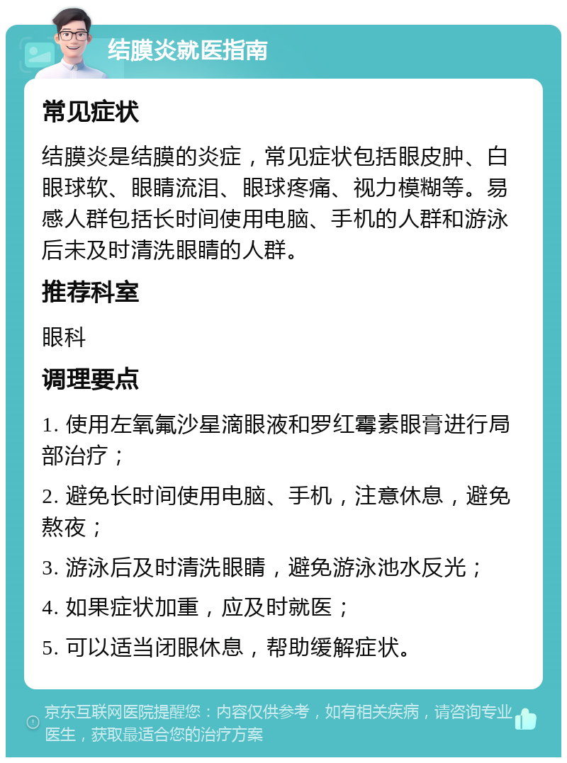 结膜炎就医指南 常见症状 结膜炎是结膜的炎症，常见症状包括眼皮肿、白眼球软、眼睛流泪、眼球疼痛、视力模糊等。易感人群包括长时间使用电脑、手机的人群和游泳后未及时清洗眼睛的人群。 推荐科室 眼科 调理要点 1. 使用左氧氟沙星滴眼液和罗红霉素眼膏进行局部治疗； 2. 避免长时间使用电脑、手机，注意休息，避免熬夜； 3. 游泳后及时清洗眼睛，避免游泳池水反光； 4. 如果症状加重，应及时就医； 5. 可以适当闭眼休息，帮助缓解症状。