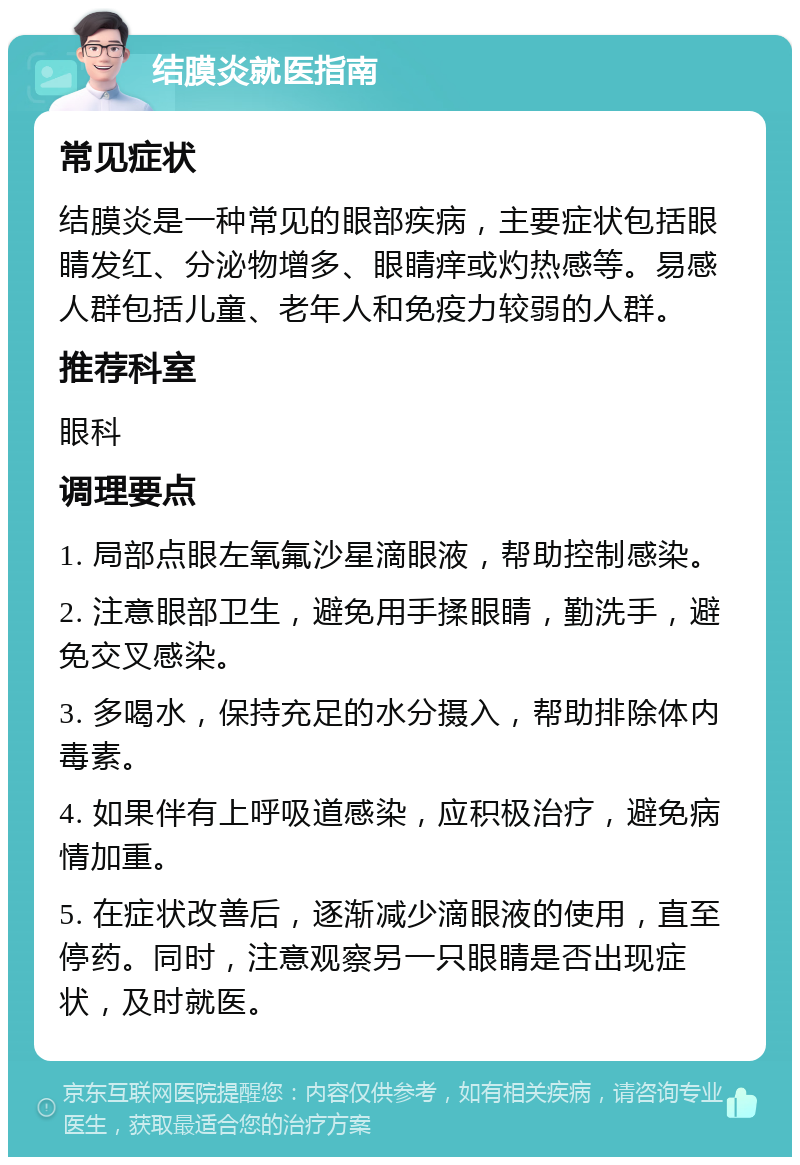 结膜炎就医指南 常见症状 结膜炎是一种常见的眼部疾病，主要症状包括眼睛发红、分泌物增多、眼睛痒或灼热感等。易感人群包括儿童、老年人和免疫力较弱的人群。 推荐科室 眼科 调理要点 1. 局部点眼左氧氟沙星滴眼液，帮助控制感染。 2. 注意眼部卫生，避免用手揉眼睛，勤洗手，避免交叉感染。 3. 多喝水，保持充足的水分摄入，帮助排除体内毒素。 4. 如果伴有上呼吸道感染，应积极治疗，避免病情加重。 5. 在症状改善后，逐渐减少滴眼液的使用，直至停药。同时，注意观察另一只眼睛是否出现症状，及时就医。