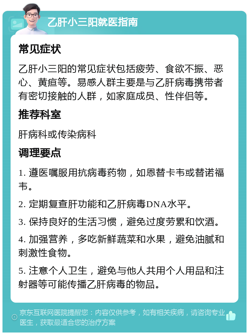 乙肝小三阳就医指南 常见症状 乙肝小三阳的常见症状包括疲劳、食欲不振、恶心、黄疸等。易感人群主要是与乙肝病毒携带者有密切接触的人群，如家庭成员、性伴侣等。 推荐科室 肝病科或传染病科 调理要点 1. 遵医嘱服用抗病毒药物，如恩替卡韦或替诺福韦。 2. 定期复查肝功能和乙肝病毒DNA水平。 3. 保持良好的生活习惯，避免过度劳累和饮酒。 4. 加强营养，多吃新鲜蔬菜和水果，避免油腻和刺激性食物。 5. 注意个人卫生，避免与他人共用个人用品和注射器等可能传播乙肝病毒的物品。