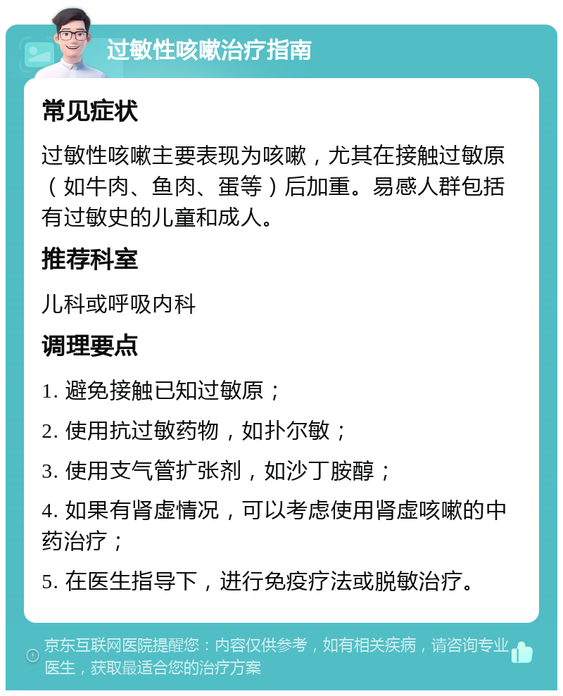 过敏性咳嗽治疗指南 常见症状 过敏性咳嗽主要表现为咳嗽，尤其在接触过敏原（如牛肉、鱼肉、蛋等）后加重。易感人群包括有过敏史的儿童和成人。 推荐科室 儿科或呼吸内科 调理要点 1. 避免接触已知过敏原； 2. 使用抗过敏药物，如扑尔敏； 3. 使用支气管扩张剂，如沙丁胺醇； 4. 如果有肾虚情况，可以考虑使用肾虚咳嗽的中药治疗； 5. 在医生指导下，进行免疫疗法或脱敏治疗。