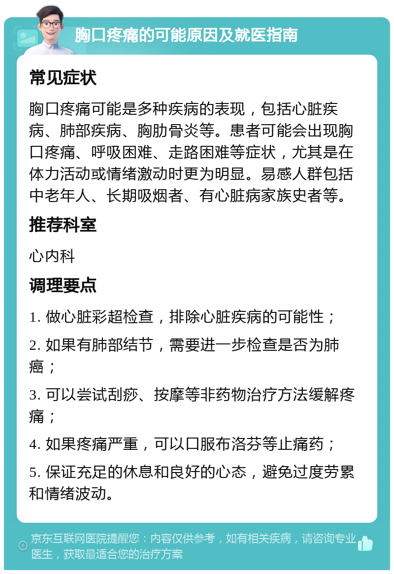 胸口疼痛的可能原因及就医指南 常见症状 胸口疼痛可能是多种疾病的表现，包括心脏疾病、肺部疾病、胸肋骨炎等。患者可能会出现胸口疼痛、呼吸困难、走路困难等症状，尤其是在体力活动或情绪激动时更为明显。易感人群包括中老年人、长期吸烟者、有心脏病家族史者等。 推荐科室 心内科 调理要点 1. 做心脏彩超检查，排除心脏疾病的可能性； 2. 如果有肺部结节，需要进一步检查是否为肺癌； 3. 可以尝试刮痧、按摩等非药物治疗方法缓解疼痛； 4. 如果疼痛严重，可以口服布洛芬等止痛药； 5. 保证充足的休息和良好的心态，避免过度劳累和情绪波动。