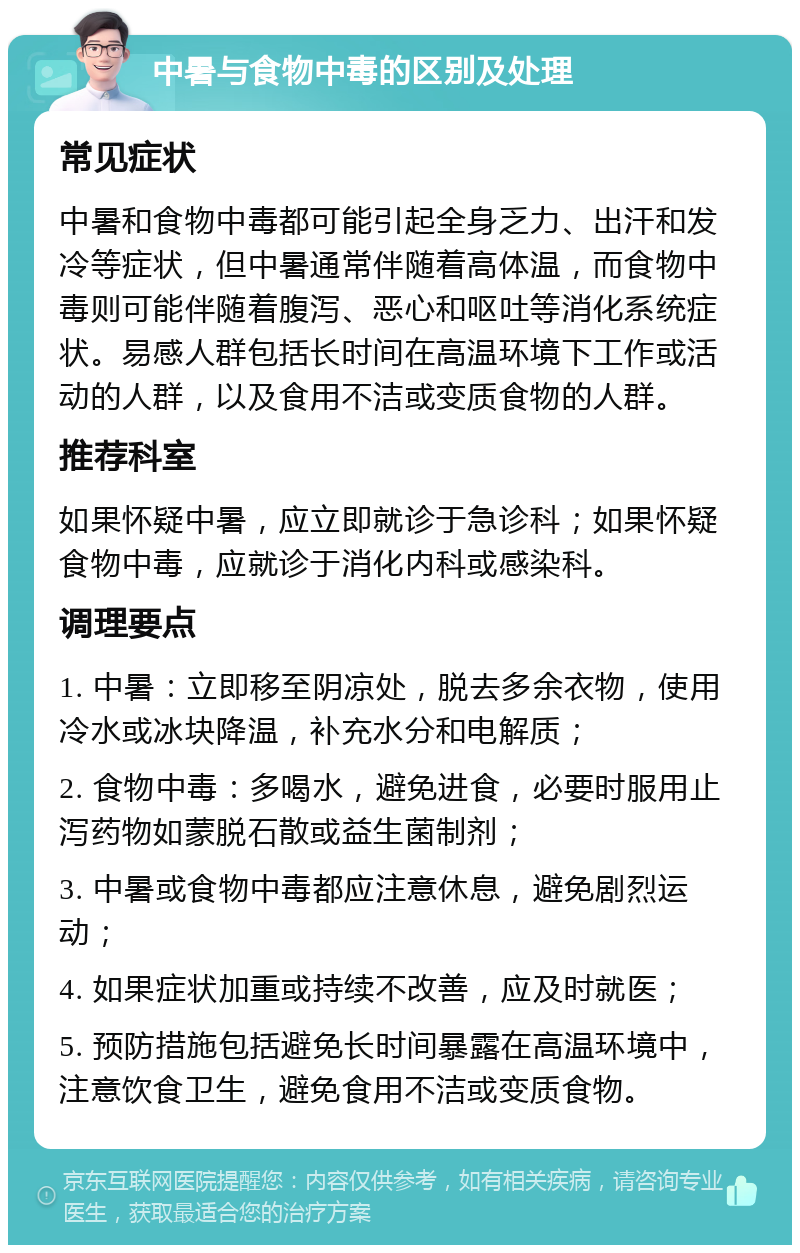 中暑与食物中毒的区别及处理 常见症状 中暑和食物中毒都可能引起全身乏力、出汗和发冷等症状，但中暑通常伴随着高体温，而食物中毒则可能伴随着腹泻、恶心和呕吐等消化系统症状。易感人群包括长时间在高温环境下工作或活动的人群，以及食用不洁或变质食物的人群。 推荐科室 如果怀疑中暑，应立即就诊于急诊科；如果怀疑食物中毒，应就诊于消化内科或感染科。 调理要点 1. 中暑：立即移至阴凉处，脱去多余衣物，使用冷水或冰块降温，补充水分和电解质； 2. 食物中毒：多喝水，避免进食，必要时服用止泻药物如蒙脱石散或益生菌制剂； 3. 中暑或食物中毒都应注意休息，避免剧烈运动； 4. 如果症状加重或持续不改善，应及时就医； 5. 预防措施包括避免长时间暴露在高温环境中，注意饮食卫生，避免食用不洁或变质食物。