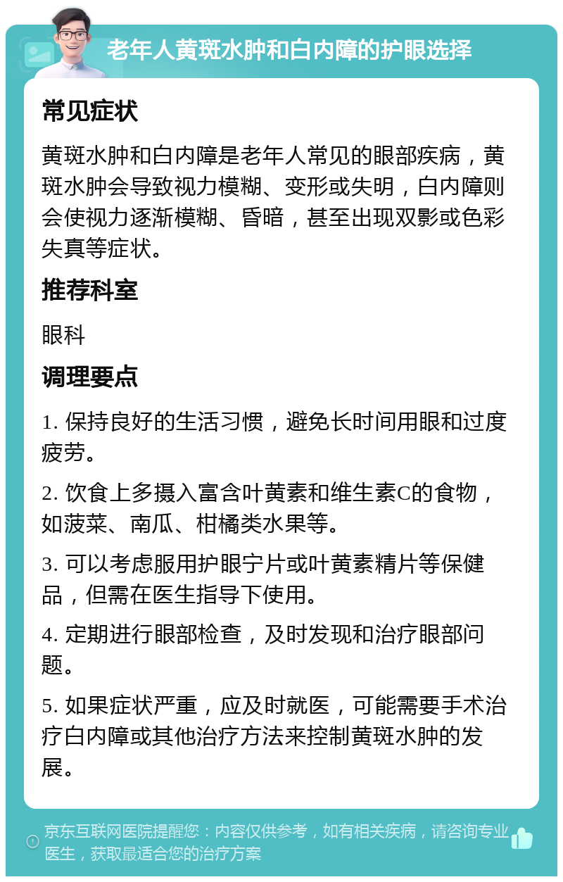 老年人黄斑水肿和白内障的护眼选择 常见症状 黄斑水肿和白内障是老年人常见的眼部疾病，黄斑水肿会导致视力模糊、变形或失明，白内障则会使视力逐渐模糊、昏暗，甚至出现双影或色彩失真等症状。 推荐科室 眼科 调理要点 1. 保持良好的生活习惯，避免长时间用眼和过度疲劳。 2. 饮食上多摄入富含叶黄素和维生素C的食物，如菠菜、南瓜、柑橘类水果等。 3. 可以考虑服用护眼宁片或叶黄素精片等保健品，但需在医生指导下使用。 4. 定期进行眼部检查，及时发现和治疗眼部问题。 5. 如果症状严重，应及时就医，可能需要手术治疗白内障或其他治疗方法来控制黄斑水肿的发展。