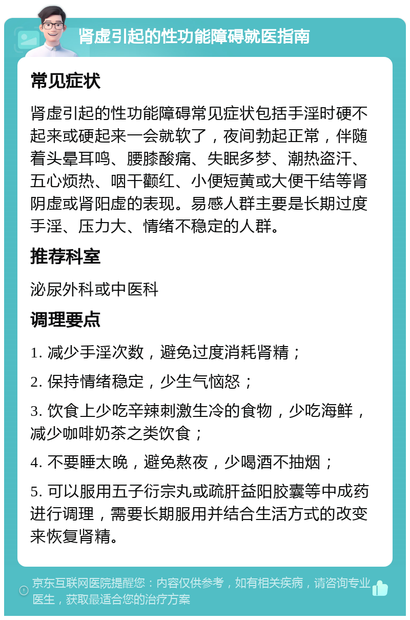 肾虚引起的性功能障碍就医指南 常见症状 肾虚引起的性功能障碍常见症状包括手淫时硬不起来或硬起来一会就软了，夜间勃起正常，伴随着头晕耳鸣、腰膝酸痛、失眠多梦、潮热盗汗、五心烦热、咽干颧红、小便短黄或大便干结等肾阴虚或肾阳虚的表现。易感人群主要是长期过度手淫、压力大、情绪不稳定的人群。 推荐科室 泌尿外科或中医科 调理要点 1. 减少手淫次数，避免过度消耗肾精； 2. 保持情绪稳定，少生气恼怒； 3. 饮食上少吃辛辣刺激生冷的食物，少吃海鲜，减少咖啡奶茶之类饮食； 4. 不要睡太晚，避免熬夜，少喝酒不抽烟； 5. 可以服用五子衍宗丸或疏肝益阳胶囊等中成药进行调理，需要长期服用并结合生活方式的改变来恢复肾精。