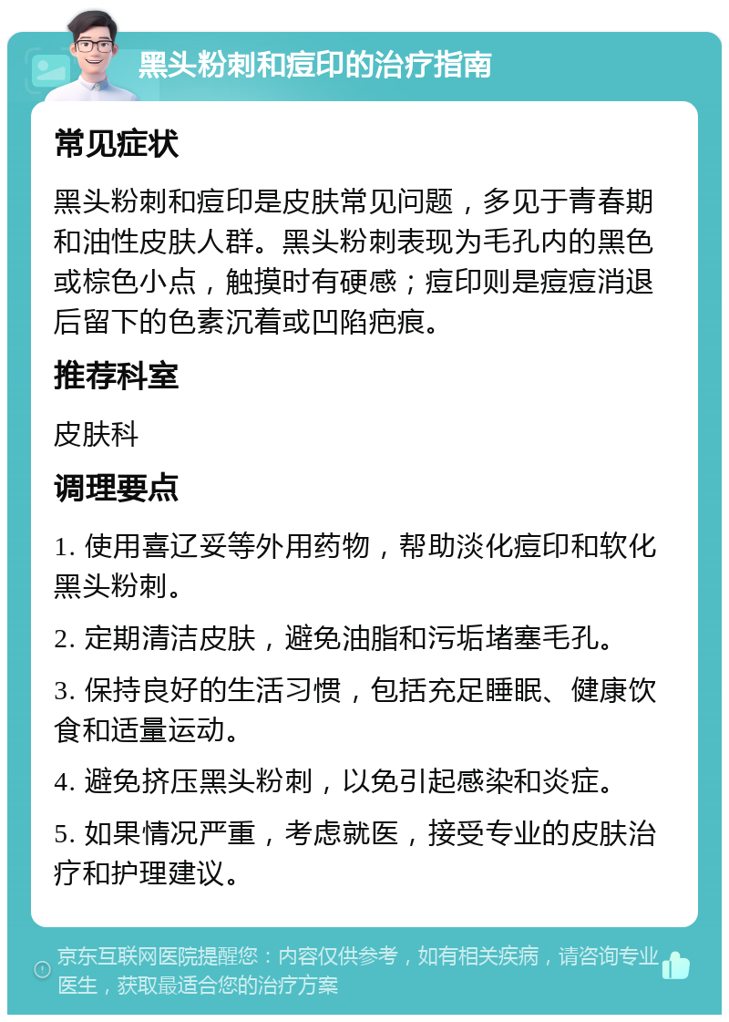 黑头粉刺和痘印的治疗指南 常见症状 黑头粉刺和痘印是皮肤常见问题，多见于青春期和油性皮肤人群。黑头粉刺表现为毛孔内的黑色或棕色小点，触摸时有硬感；痘印则是痘痘消退后留下的色素沉着或凹陷疤痕。 推荐科室 皮肤科 调理要点 1. 使用喜辽妥等外用药物，帮助淡化痘印和软化黑头粉刺。 2. 定期清洁皮肤，避免油脂和污垢堵塞毛孔。 3. 保持良好的生活习惯，包括充足睡眠、健康饮食和适量运动。 4. 避免挤压黑头粉刺，以免引起感染和炎症。 5. 如果情况严重，考虑就医，接受专业的皮肤治疗和护理建议。