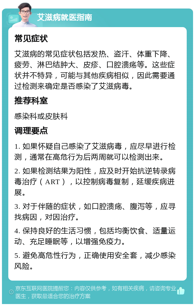 艾滋病就医指南 常见症状 艾滋病的常见症状包括发热、盗汗、体重下降、疲劳、淋巴结肿大、皮疹、口腔溃疡等。这些症状并不特异，可能与其他疾病相似，因此需要通过检测来确定是否感染了艾滋病毒。 推荐科室 感染科或皮肤科 调理要点 1. 如果怀疑自己感染了艾滋病毒，应尽早进行检测，通常在高危行为后两周就可以检测出来。 2. 如果检测结果为阳性，应及时开始抗逆转录病毒治疗（ART），以控制病毒复制，延缓疾病进展。 3. 对于伴随的症状，如口腔溃疡、腹泻等，应寻找病因，对因治疗。 4. 保持良好的生活习惯，包括均衡饮食、适量运动、充足睡眠等，以增强免疫力。 5. 避免高危性行为，正确使用安全套，减少感染风险。