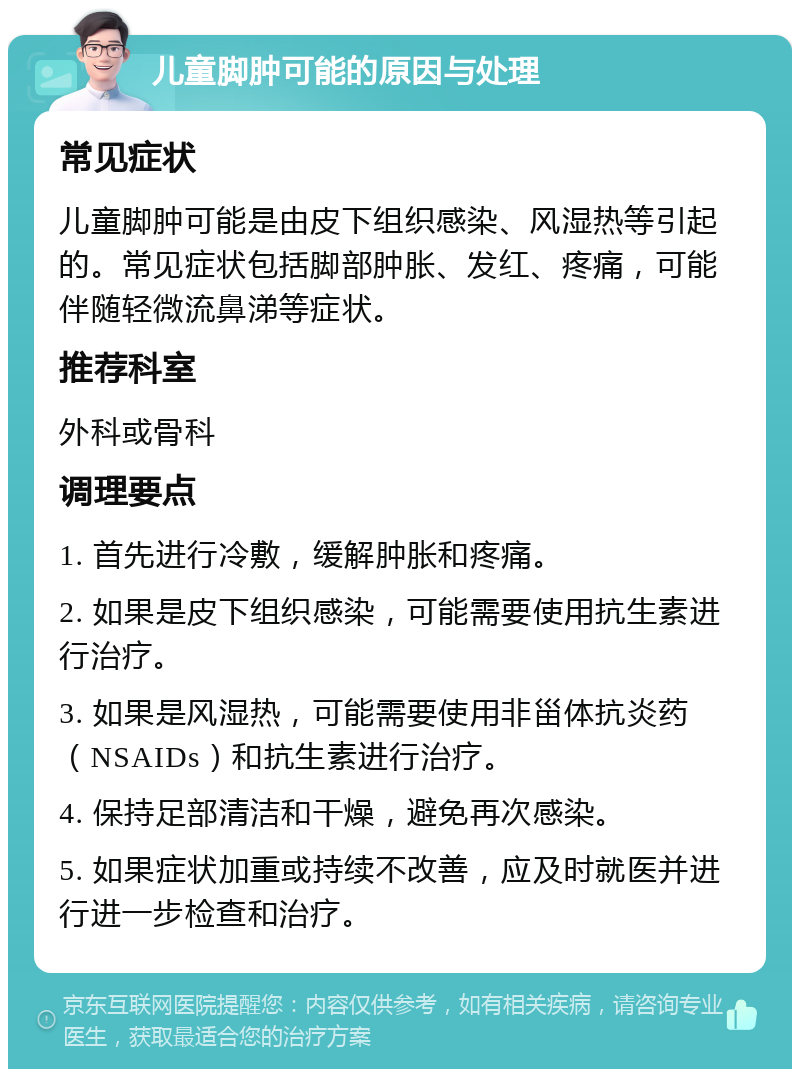 儿童脚肿可能的原因与处理 常见症状 儿童脚肿可能是由皮下组织感染、风湿热等引起的。常见症状包括脚部肿胀、发红、疼痛，可能伴随轻微流鼻涕等症状。 推荐科室 外科或骨科 调理要点 1. 首先进行冷敷，缓解肿胀和疼痛。 2. 如果是皮下组织感染，可能需要使用抗生素进行治疗。 3. 如果是风湿热，可能需要使用非甾体抗炎药（NSAIDs）和抗生素进行治疗。 4. 保持足部清洁和干燥，避免再次感染。 5. 如果症状加重或持续不改善，应及时就医并进行进一步检查和治疗。