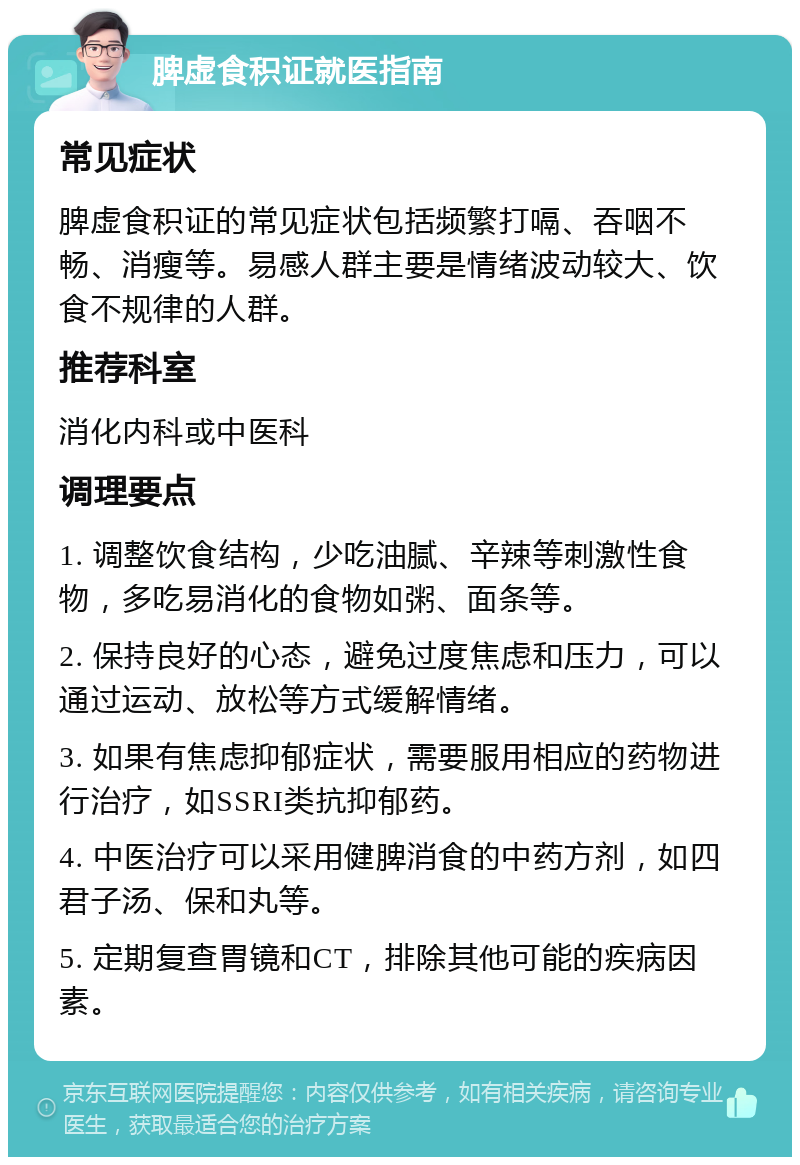 脾虚食积证就医指南 常见症状 脾虚食积证的常见症状包括频繁打嗝、吞咽不畅、消瘦等。易感人群主要是情绪波动较大、饮食不规律的人群。 推荐科室 消化内科或中医科 调理要点 1. 调整饮食结构，少吃油腻、辛辣等刺激性食物，多吃易消化的食物如粥、面条等。 2. 保持良好的心态，避免过度焦虑和压力，可以通过运动、放松等方式缓解情绪。 3. 如果有焦虑抑郁症状，需要服用相应的药物进行治疗，如SSRI类抗抑郁药。 4. 中医治疗可以采用健脾消食的中药方剂，如四君子汤、保和丸等。 5. 定期复查胃镜和CT，排除其他可能的疾病因素。