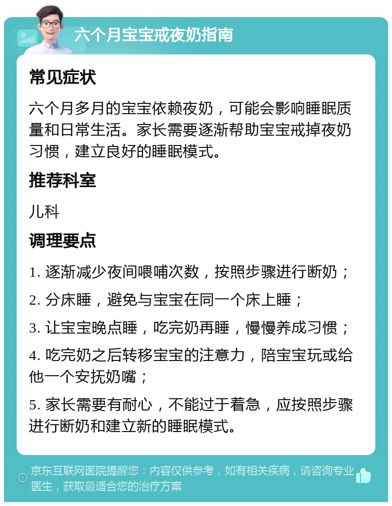 六个月宝宝戒夜奶指南 常见症状 六个月多月的宝宝依赖夜奶，可能会影响睡眠质量和日常生活。家长需要逐渐帮助宝宝戒掉夜奶习惯，建立良好的睡眠模式。 推荐科室 儿科 调理要点 1. 逐渐减少夜间喂哺次数，按照步骤进行断奶； 2. 分床睡，避免与宝宝在同一个床上睡； 3. 让宝宝晚点睡，吃完奶再睡，慢慢养成习惯； 4. 吃完奶之后转移宝宝的注意力，陪宝宝玩或给他一个安抚奶嘴； 5. 家长需要有耐心，不能过于着急，应按照步骤进行断奶和建立新的睡眠模式。