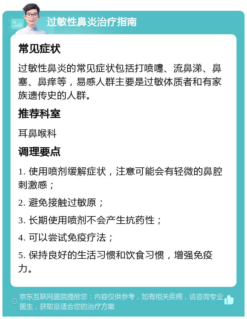 过敏性鼻炎治疗指南 常见症状 过敏性鼻炎的常见症状包括打喷嚏、流鼻涕、鼻塞、鼻痒等，易感人群主要是过敏体质者和有家族遗传史的人群。 推荐科室 耳鼻喉科 调理要点 1. 使用喷剂缓解症状，注意可能会有轻微的鼻腔刺激感； 2. 避免接触过敏原； 3. 长期使用喷剂不会产生抗药性； 4. 可以尝试免疫疗法； 5. 保持良好的生活习惯和饮食习惯，增强免疫力。