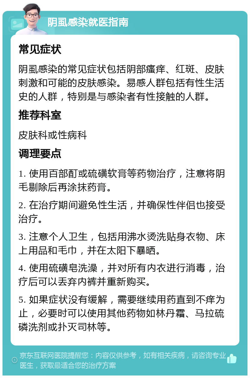 阴虱感染就医指南 常见症状 阴虱感染的常见症状包括阴部瘙痒、红斑、皮肤刺激和可能的皮肤感染。易感人群包括有性生活史的人群，特别是与感染者有性接触的人群。 推荐科室 皮肤科或性病科 调理要点 1. 使用百部酊或硫磺软膏等药物治疗，注意将阴毛剔除后再涂抹药膏。 2. 在治疗期间避免性生活，并确保性伴侣也接受治疗。 3. 注意个人卫生，包括用沸水烫洗贴身衣物、床上用品和毛巾，并在太阳下暴晒。 4. 使用硫磺皂洗澡，并对所有内衣进行消毒，治疗后可以丢弃内裤并重新购买。 5. 如果症状没有缓解，需要继续用药直到不痒为止，必要时可以使用其他药物如林丹霜、马拉硫磷洗剂或扑灭司林等。