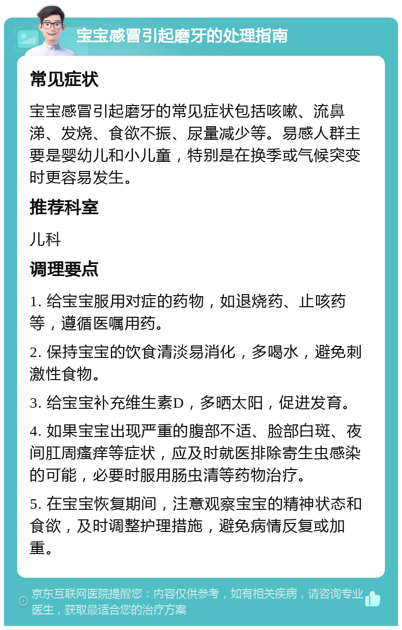 宝宝感冒引起磨牙的处理指南 常见症状 宝宝感冒引起磨牙的常见症状包括咳嗽、流鼻涕、发烧、食欲不振、尿量减少等。易感人群主要是婴幼儿和小儿童，特别是在换季或气候突变时更容易发生。 推荐科室 儿科 调理要点 1. 给宝宝服用对症的药物，如退烧药、止咳药等，遵循医嘱用药。 2. 保持宝宝的饮食清淡易消化，多喝水，避免刺激性食物。 3. 给宝宝补充维生素D，多晒太阳，促进发育。 4. 如果宝宝出现严重的腹部不适、脸部白斑、夜间肛周瘙痒等症状，应及时就医排除寄生虫感染的可能，必要时服用肠虫清等药物治疗。 5. 在宝宝恢复期间，注意观察宝宝的精神状态和食欲，及时调整护理措施，避免病情反复或加重。