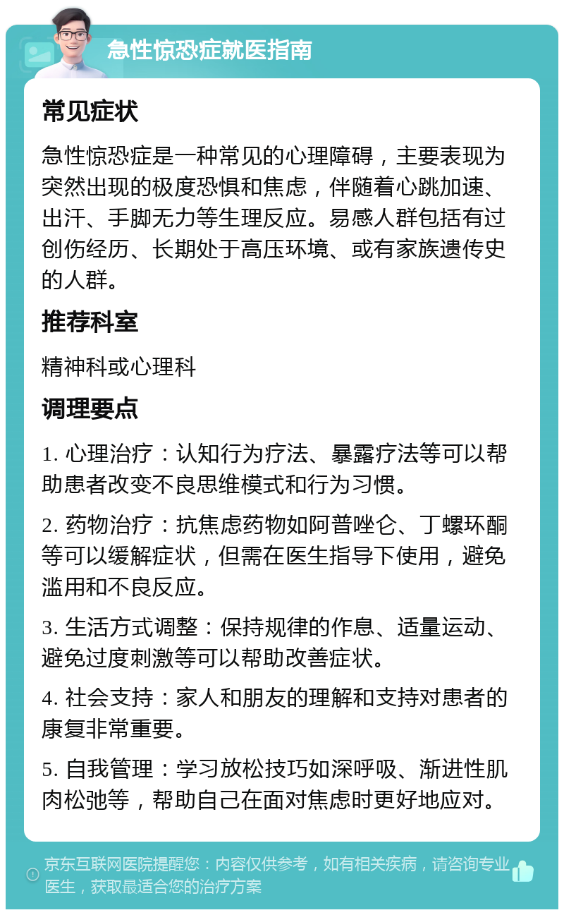 急性惊恐症就医指南 常见症状 急性惊恐症是一种常见的心理障碍，主要表现为突然出现的极度恐惧和焦虑，伴随着心跳加速、出汗、手脚无力等生理反应。易感人群包括有过创伤经历、长期处于高压环境、或有家族遗传史的人群。 推荐科室 精神科或心理科 调理要点 1. 心理治疗：认知行为疗法、暴露疗法等可以帮助患者改变不良思维模式和行为习惯。 2. 药物治疗：抗焦虑药物如阿普唑仑、丁螺环酮等可以缓解症状，但需在医生指导下使用，避免滥用和不良反应。 3. 生活方式调整：保持规律的作息、适量运动、避免过度刺激等可以帮助改善症状。 4. 社会支持：家人和朋友的理解和支持对患者的康复非常重要。 5. 自我管理：学习放松技巧如深呼吸、渐进性肌肉松弛等，帮助自己在面对焦虑时更好地应对。