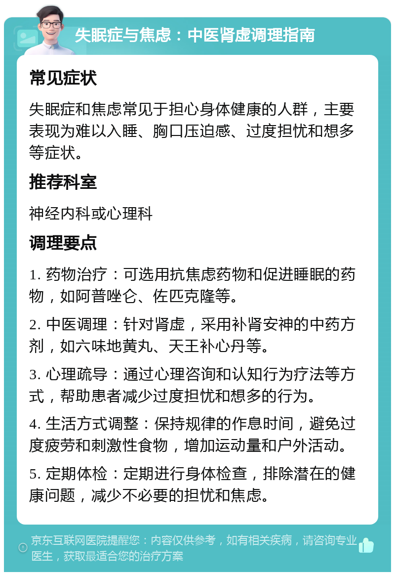 失眠症与焦虑：中医肾虚调理指南 常见症状 失眠症和焦虑常见于担心身体健康的人群，主要表现为难以入睡、胸口压迫感、过度担忧和想多等症状。 推荐科室 神经内科或心理科 调理要点 1. 药物治疗：可选用抗焦虑药物和促进睡眠的药物，如阿普唑仑、佐匹克隆等。 2. 中医调理：针对肾虚，采用补肾安神的中药方剂，如六味地黄丸、天王补心丹等。 3. 心理疏导：通过心理咨询和认知行为疗法等方式，帮助患者减少过度担忧和想多的行为。 4. 生活方式调整：保持规律的作息时间，避免过度疲劳和刺激性食物，增加运动量和户外活动。 5. 定期体检：定期进行身体检查，排除潜在的健康问题，减少不必要的担忧和焦虑。