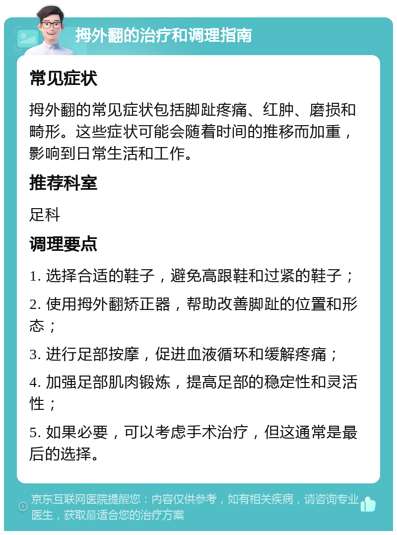 拇外翻的治疗和调理指南 常见症状 拇外翻的常见症状包括脚趾疼痛、红肿、磨损和畸形。这些症状可能会随着时间的推移而加重，影响到日常生活和工作。 推荐科室 足科 调理要点 1. 选择合适的鞋子，避免高跟鞋和过紧的鞋子； 2. 使用拇外翻矫正器，帮助改善脚趾的位置和形态； 3. 进行足部按摩，促进血液循环和缓解疼痛； 4. 加强足部肌肉锻炼，提高足部的稳定性和灵活性； 5. 如果必要，可以考虑手术治疗，但这通常是最后的选择。