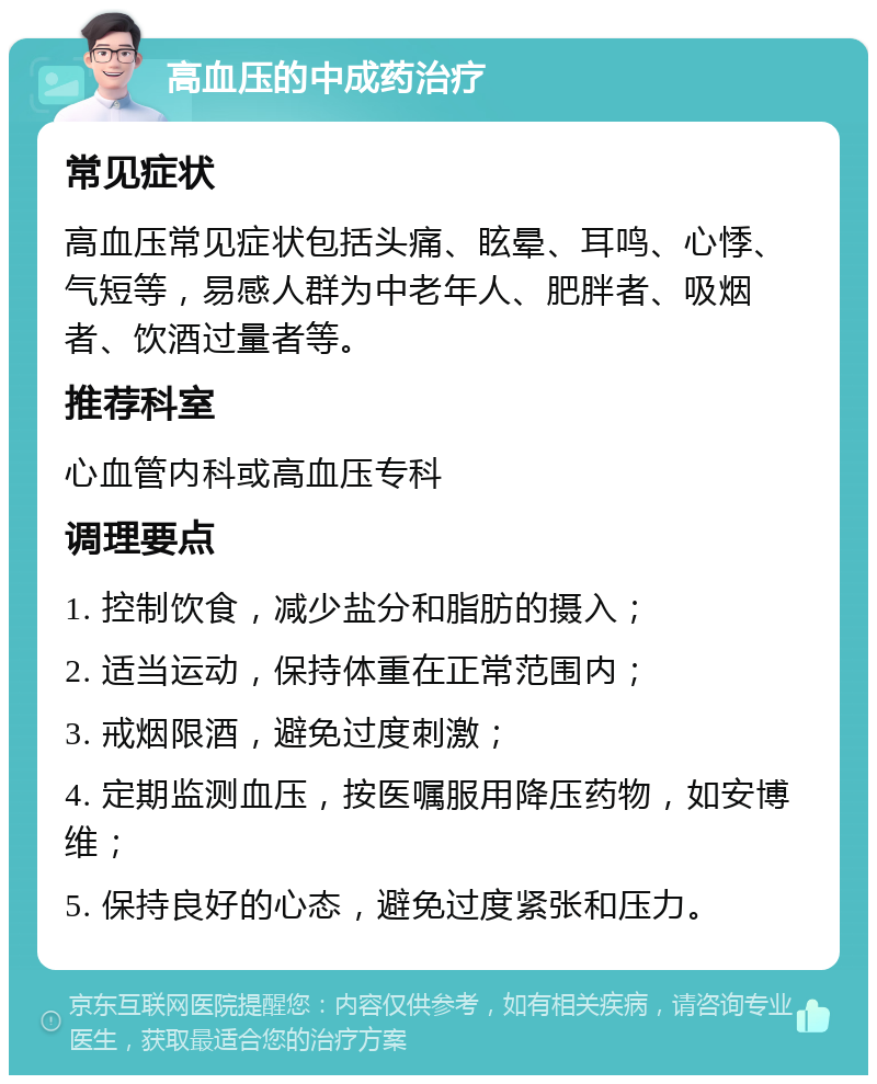 高血压的中成药治疗 常见症状 高血压常见症状包括头痛、眩晕、耳鸣、心悸、气短等，易感人群为中老年人、肥胖者、吸烟者、饮酒过量者等。 推荐科室 心血管内科或高血压专科 调理要点 1. 控制饮食，减少盐分和脂肪的摄入； 2. 适当运动，保持体重在正常范围内； 3. 戒烟限酒，避免过度刺激； 4. 定期监测血压，按医嘱服用降压药物，如安博维； 5. 保持良好的心态，避免过度紧张和压力。