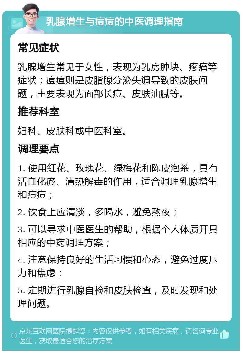 乳腺增生与痘痘的中医调理指南 常见症状 乳腺增生常见于女性，表现为乳房肿块、疼痛等症状；痘痘则是皮脂腺分泌失调导致的皮肤问题，主要表现为面部长痘、皮肤油腻等。 推荐科室 妇科、皮肤科或中医科室。 调理要点 1. 使用红花、玫瑰花、绿梅花和陈皮泡茶，具有活血化瘀、清热解毒的作用，适合调理乳腺增生和痘痘； 2. 饮食上应清淡，多喝水，避免熬夜； 3. 可以寻求中医医生的帮助，根据个人体质开具相应的中药调理方案； 4. 注意保持良好的生活习惯和心态，避免过度压力和焦虑； 5. 定期进行乳腺自检和皮肤检查，及时发现和处理问题。