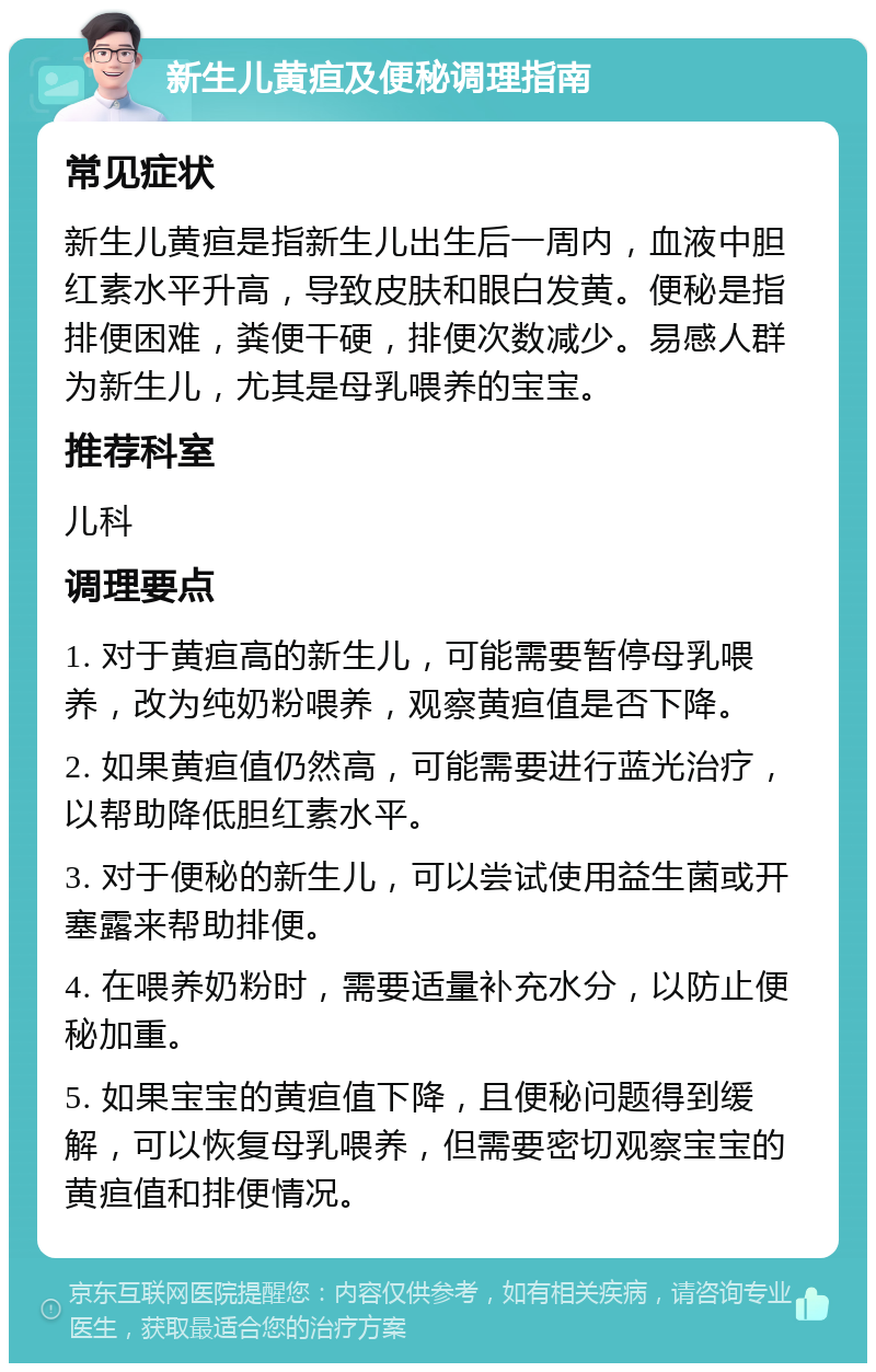 新生儿黄疸及便秘调理指南 常见症状 新生儿黄疸是指新生儿出生后一周内，血液中胆红素水平升高，导致皮肤和眼白发黄。便秘是指排便困难，粪便干硬，排便次数减少。易感人群为新生儿，尤其是母乳喂养的宝宝。 推荐科室 儿科 调理要点 1. 对于黄疸高的新生儿，可能需要暂停母乳喂养，改为纯奶粉喂养，观察黄疸值是否下降。 2. 如果黄疸值仍然高，可能需要进行蓝光治疗，以帮助降低胆红素水平。 3. 对于便秘的新生儿，可以尝试使用益生菌或开塞露来帮助排便。 4. 在喂养奶粉时，需要适量补充水分，以防止便秘加重。 5. 如果宝宝的黄疸值下降，且便秘问题得到缓解，可以恢复母乳喂养，但需要密切观察宝宝的黄疸值和排便情况。