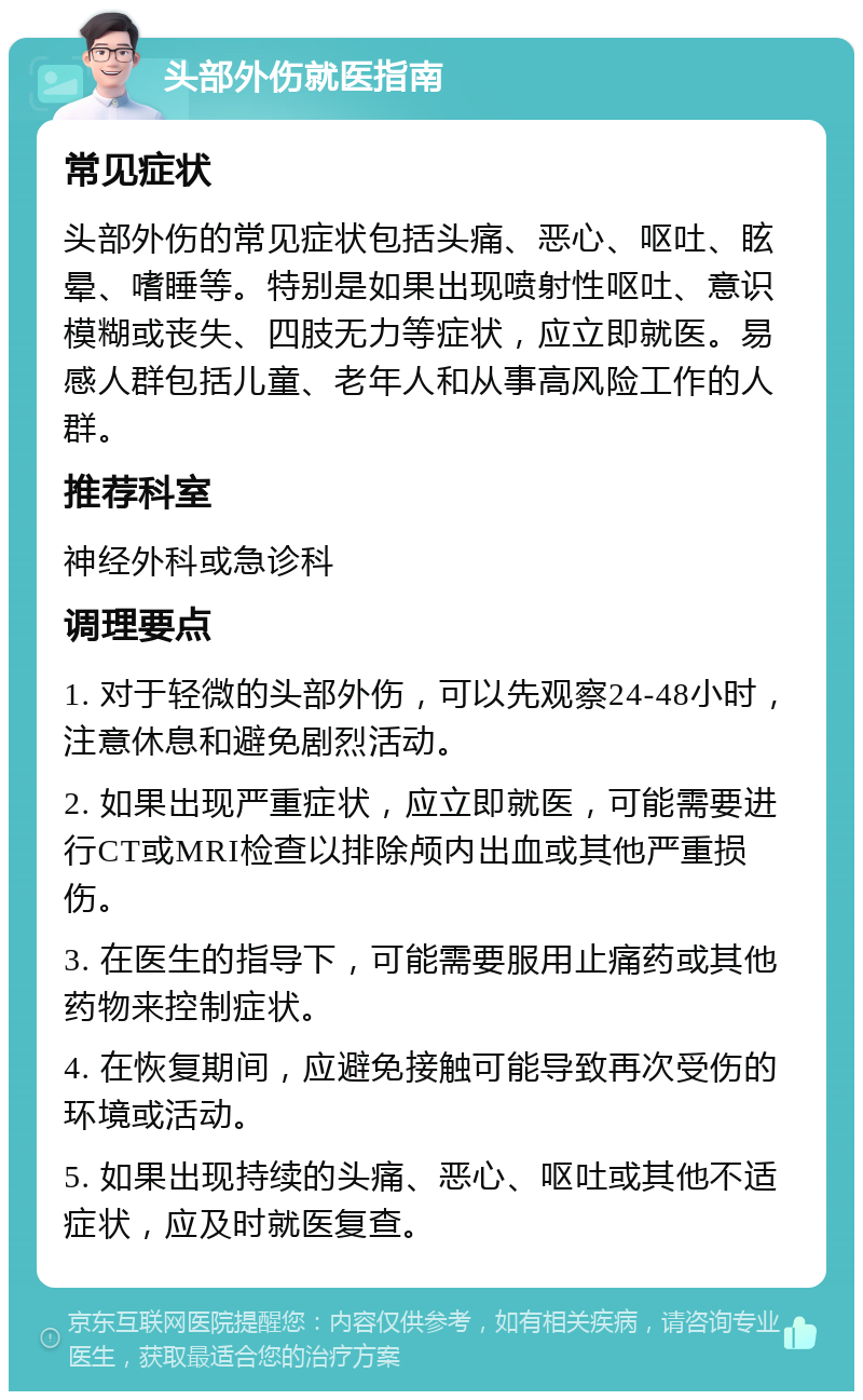 头部外伤就医指南 常见症状 头部外伤的常见症状包括头痛、恶心、呕吐、眩晕、嗜睡等。特别是如果出现喷射性呕吐、意识模糊或丧失、四肢无力等症状，应立即就医。易感人群包括儿童、老年人和从事高风险工作的人群。 推荐科室 神经外科或急诊科 调理要点 1. 对于轻微的头部外伤，可以先观察24-48小时，注意休息和避免剧烈活动。 2. 如果出现严重症状，应立即就医，可能需要进行CT或MRI检查以排除颅内出血或其他严重损伤。 3. 在医生的指导下，可能需要服用止痛药或其他药物来控制症状。 4. 在恢复期间，应避免接触可能导致再次受伤的环境或活动。 5. 如果出现持续的头痛、恶心、呕吐或其他不适症状，应及时就医复查。