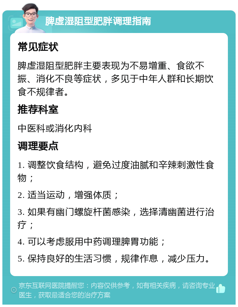 脾虚湿阻型肥胖调理指南 常见症状 脾虚湿阻型肥胖主要表现为不易增重、食欲不振、消化不良等症状，多见于中年人群和长期饮食不规律者。 推荐科室 中医科或消化内科 调理要点 1. 调整饮食结构，避免过度油腻和辛辣刺激性食物； 2. 适当运动，增强体质； 3. 如果有幽门螺旋杆菌感染，选择清幽菌进行治疗； 4. 可以考虑服用中药调理脾胃功能； 5. 保持良好的生活习惯，规律作息，减少压力。