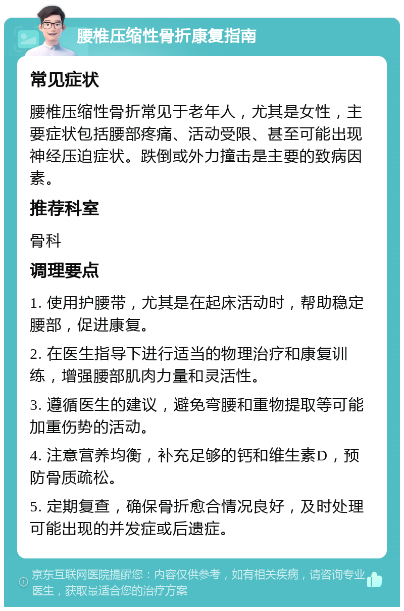 腰椎压缩性骨折康复指南 常见症状 腰椎压缩性骨折常见于老年人，尤其是女性，主要症状包括腰部疼痛、活动受限、甚至可能出现神经压迫症状。跌倒或外力撞击是主要的致病因素。 推荐科室 骨科 调理要点 1. 使用护腰带，尤其是在起床活动时，帮助稳定腰部，促进康复。 2. 在医生指导下进行适当的物理治疗和康复训练，增强腰部肌肉力量和灵活性。 3. 遵循医生的建议，避免弯腰和重物提取等可能加重伤势的活动。 4. 注意营养均衡，补充足够的钙和维生素D，预防骨质疏松。 5. 定期复查，确保骨折愈合情况良好，及时处理可能出现的并发症或后遗症。