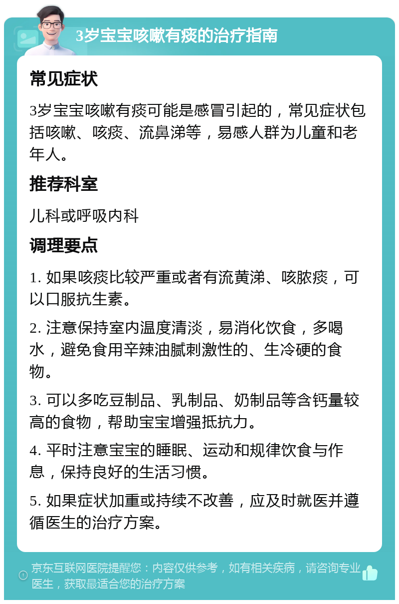 3岁宝宝咳嗽有痰的治疗指南 常见症状 3岁宝宝咳嗽有痰可能是感冒引起的，常见症状包括咳嗽、咳痰、流鼻涕等，易感人群为儿童和老年人。 推荐科室 儿科或呼吸内科 调理要点 1. 如果咳痰比较严重或者有流黄涕、咳脓痰，可以口服抗生素。 2. 注意保持室内温度清淡，易消化饮食，多喝水，避免食用辛辣油腻刺激性的、生冷硬的食物。 3. 可以多吃豆制品、乳制品、奶制品等含钙量较高的食物，帮助宝宝增强抵抗力。 4. 平时注意宝宝的睡眠、运动和规律饮食与作息，保持良好的生活习惯。 5. 如果症状加重或持续不改善，应及时就医并遵循医生的治疗方案。