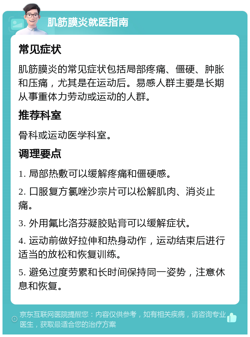 肌筋膜炎就医指南 常见症状 肌筋膜炎的常见症状包括局部疼痛、僵硬、肿胀和压痛，尤其是在运动后。易感人群主要是长期从事重体力劳动或运动的人群。 推荐科室 骨科或运动医学科室。 调理要点 1. 局部热敷可以缓解疼痛和僵硬感。 2. 口服复方氯唑沙宗片可以松解肌肉、消炎止痛。 3. 外用氟比洛芬凝胶贴膏可以缓解症状。 4. 运动前做好拉伸和热身动作，运动结束后进行适当的放松和恢复训练。 5. 避免过度劳累和长时间保持同一姿势，注意休息和恢复。