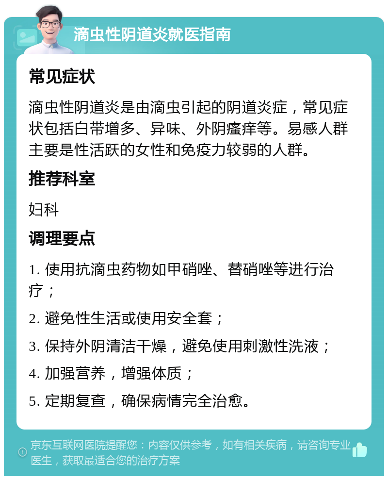 滴虫性阴道炎就医指南 常见症状 滴虫性阴道炎是由滴虫引起的阴道炎症，常见症状包括白带增多、异味、外阴瘙痒等。易感人群主要是性活跃的女性和免疫力较弱的人群。 推荐科室 妇科 调理要点 1. 使用抗滴虫药物如甲硝唑、替硝唑等进行治疗； 2. 避免性生活或使用安全套； 3. 保持外阴清洁干燥，避免使用刺激性洗液； 4. 加强营养，增强体质； 5. 定期复查，确保病情完全治愈。