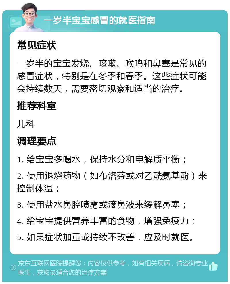 一岁半宝宝感冒的就医指南 常见症状 一岁半的宝宝发烧、咳嗽、喉鸣和鼻塞是常见的感冒症状，特别是在冬季和春季。这些症状可能会持续数天，需要密切观察和适当的治疗。 推荐科室 儿科 调理要点 1. 给宝宝多喝水，保持水分和电解质平衡； 2. 使用退烧药物（如布洛芬或对乙酰氨基酚）来控制体温； 3. 使用盐水鼻腔喷雾或滴鼻液来缓解鼻塞； 4. 给宝宝提供营养丰富的食物，增强免疫力； 5. 如果症状加重或持续不改善，应及时就医。